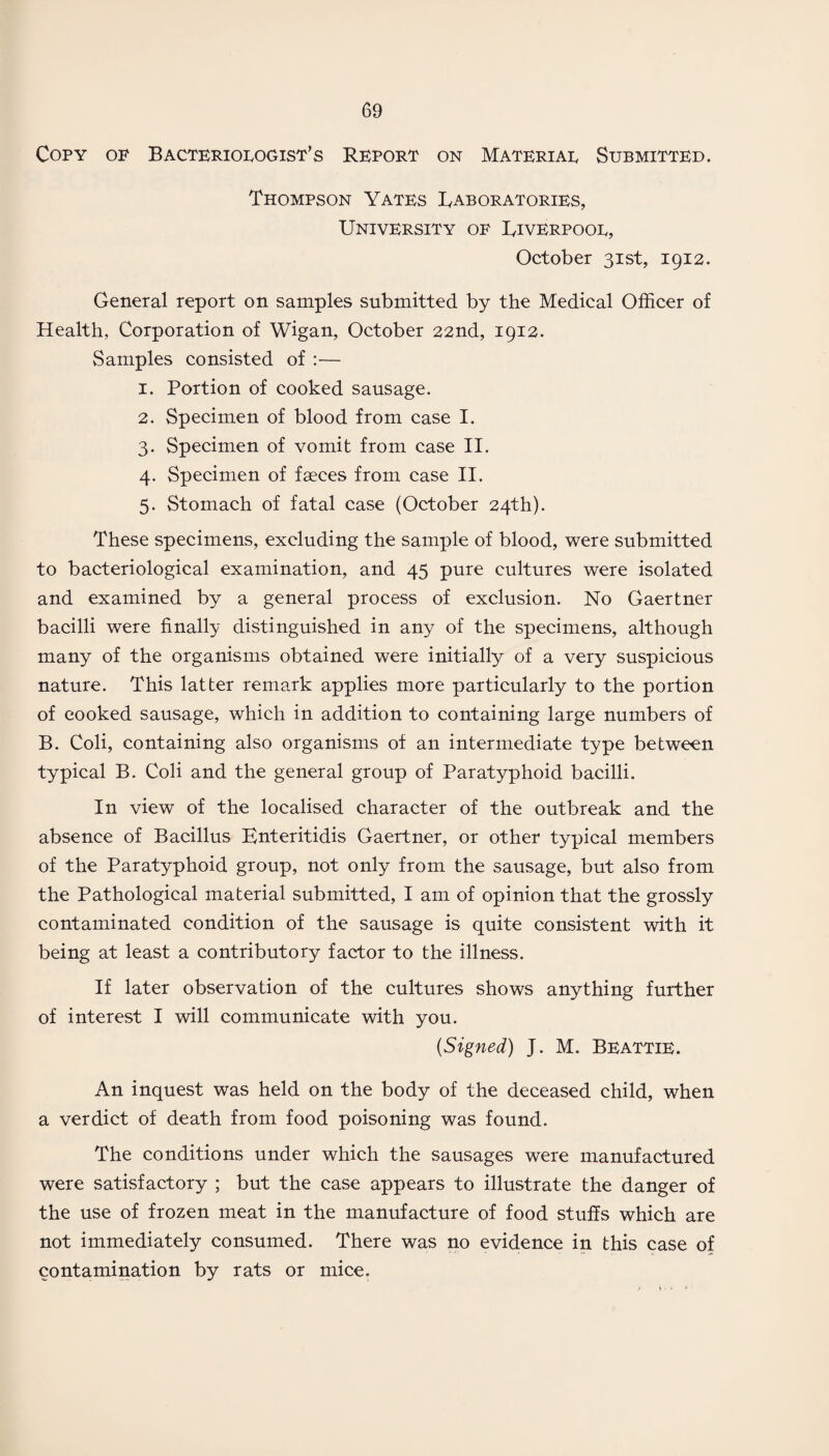 Copy of Bacteriologist’s Report on Material Submitted. Thompson Yates Laboratories, University of Liverpool, October 31st, 1912. General report on samples submitted by the Medical Officer of Health, Corporation of Wigan, October 22nd, 1912. Samples consisted of :— 1. Portion of cooked sausage. 2. Specimen of blood from case I. 3. Specimen of vomit from case II. 4. Specimen of faeces from case II. 5. Stomach of fatal case (October 24th). These specimens, excluding the sample of blood, were submitted to bacteriological examination, and 45 pure cultures were isolated and examined by a general process of exclusion. No Gaertner bacilli were finally distinguished in any of the specimens, although many of the organisms obtained were initially of a very suspicious nature. This latter remark applies more particularly to the portion of cooked sausage, which in addition to containing large numbers of B. Coli, containing also organisms of an intermediate type between typical B. Coli and the general group of Paratyphoid bacilli. In view of the localised character of the outbreak and the absence of Bacillus Enteritidis Gaertner, or other typical members of the Paratyphoid group, not only from the sausage, but also from the Pathological material submitted, I am of opinion that the grossly contaminated condition of the sausage is quite consistent with it being at least a contributory factor to the illness. If later observation of the cultures shows anything further of interest I will communicate with you. (Signed) J. M. Beattie. An inquest was held on the body of the deceased child, when a verdict of death from food poisoning was found. The conditions under which the sausages were manufactured were satisfactory ; but the case appears to illustrate the danger of the use of frozen meat in the manufacture of food stuffs which are not immediately consumed. There was no evidence in this case of contamination by rats or mice.