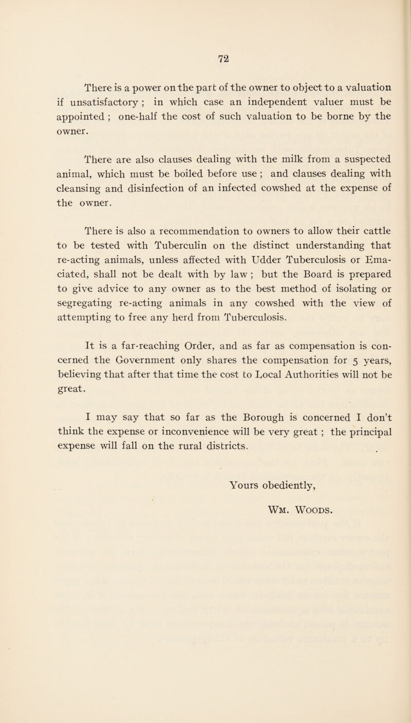 There is a power on the part of the owner to object to a valuation if unsatisfactory ; in which case an independent valuer must be appointed ; one-half the cost of such valuation to be borne by the owner. There are also clauses dealing with the milk from a suspected animal, which must be boiled before use ; and clauses dealing with cleansing and disinfection of an infected cowshed at the expense of the owner. There is also a recommendation to owners to allow their cattle to be tested with Tuberculin on the distinct understanding that re-acting animals, unless affected with Udder Tuberculosis or Ema¬ ciated, shall not be dealt with by law ; but the Board is prepared to give advice to any owner as to the best method of isolating or segregating re-acting animals in any cowshed with the view of attempting to free any herd from Tuberculosis. It is a far-reaching Order, and as far as compensation is con¬ cerned the Government only shares the compensation for 5 years, believing that after that time the cost to Eocal Authorities will not be great. I may say that so far as the Borough is concerned I don’t think the expense or inconvenience will be very great ; the principal expense will fall on the rural districts. Yours obediently, Wm. Woods.