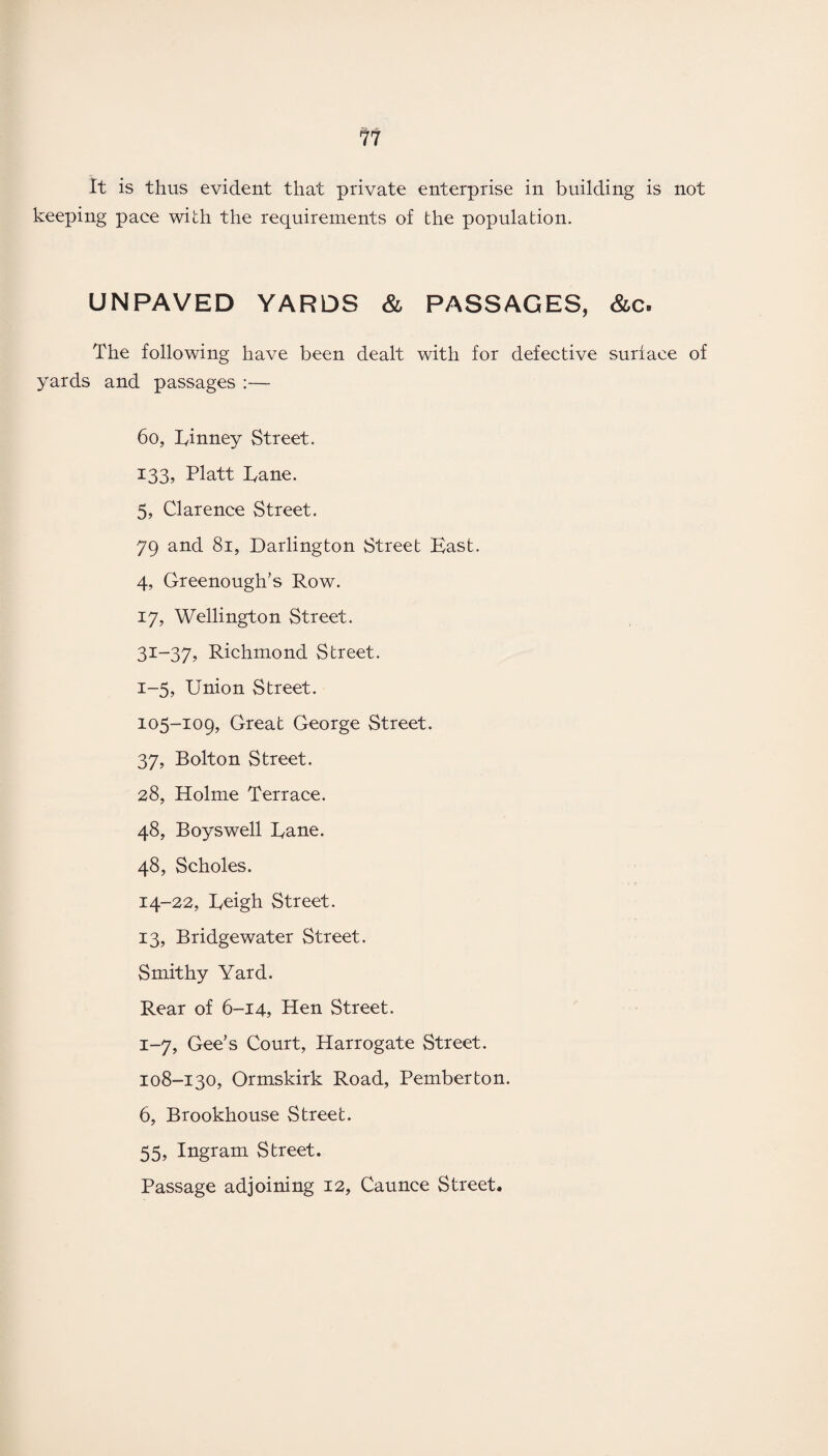 It is thus evident that private enterprise in building is not keeping pace with the requirements of the population. UNPAVED YARDS & PASSAGES, &c. The following have been dealt with for defective surface of yards and passages :— 60, Rinney Street. 133, Platt Pane. 5, Clarence Street. 79 and 81, Darlington Street Bast. 4, Greenough’s Row. 17, Wellington Street. 31-37, Richmond Street. 1-5, Union Street. 105-109, Great George Street. 37, Bolton Street. 28, Holme Terrace. 48, Boyswell Bane. 48, Scholes. 14- 22, Rcigh Street. 13, Bridgewater Street. Smithy Yard. Rear of 6-14, Hen Street. 1-7, Gee’s Court, Harrogate Street. 108-130, Ormskirk Road, Pemberton. 6, Brookhouse Street. 55, Ingram Street. Passage adjoining 12, Caunce Street.