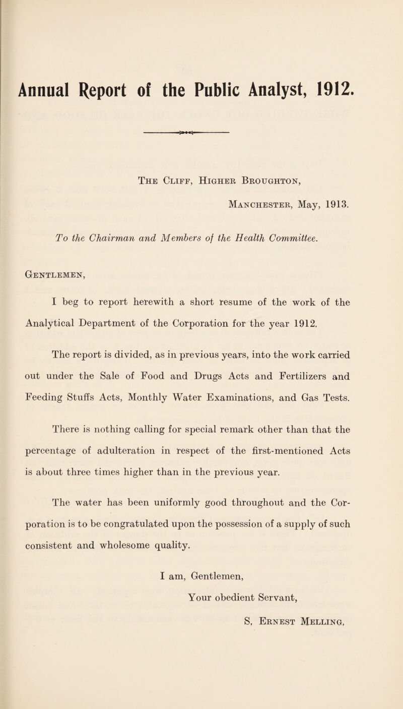 Annual Report of the Public Analyst, 1912. The Cliff, Higher Broughton, Manchester, May, 1913. To the Chairman and Members of the Health Committee. Gentlemen, I beg to report herewith a short resume of the work of the Analytical Department of the Corporation for the year 1912. The report is divided, as in previous years, into the work carried out under the Sale of Food and Drugs Acts and Fertilizers and Feeding Stuffs Acts, Monthly Water Examinations, and Gas Tests. There is nothing calling for special remark other than that the percentage of adulteration in respect of the first-mentioned Acts is about three times higher than in the previous year. The water has been uniformly good throughout and the Cor¬ poration is to be congratulated upon the possession of a supply of such consistent and wholesome quality. I am, Gentlemen, Your obedient Servant,