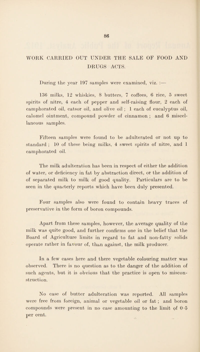 WORK CARRIED OUT UNDER THE SALE OF FOOD AND DRUGS ACTS. During the year 197 samples were examined, viz. :— 136 milks, 12 whiskies, 8 butters, 7 coffees, 6 rice, 5 sweet spirits of nitre, 4 each of pepper and self-raising flour, 2 each of camphorated oil, catsor oil, and olive oil ; 1 each of eucalyptus oil, calomel ointment, compound powder of cinnamon ; and 6 miscel¬ laneous samples. Fifteen samples were found to be adulterated or not up to standard ; 10 of these being milks, 4 sweet spirits of nitre, and 1 camphorated oil. The milk adulteration has been in respect of either the addition of water, or deficiency in fat by abstraction direct, or the addition of of separated milk to milk of good quality. Particulars are to be seen in the quarterly reports which have been duly presented. Four samples also were found to contain heavy traces of preservative in the form of boron compounds. Apart from these samples, however, the average quality of the milk was quite good, and further confirms one in the belief that the Board of Agriculture limits in regard to fat and non-fatty solids operate rather in favour of, than against, the milk producer. In a few cases here and there vegetable colouring matter was observed. There is no question as to the danger of the addition of such agents, but it is obvious that the practice is open to miscon¬ struction. No case of butter adulteration was reported. All samples were free from foreign, animal or vegetable oil or fat ; and boron compounds were present in no case amounting to the limit of 0-5 per cent,