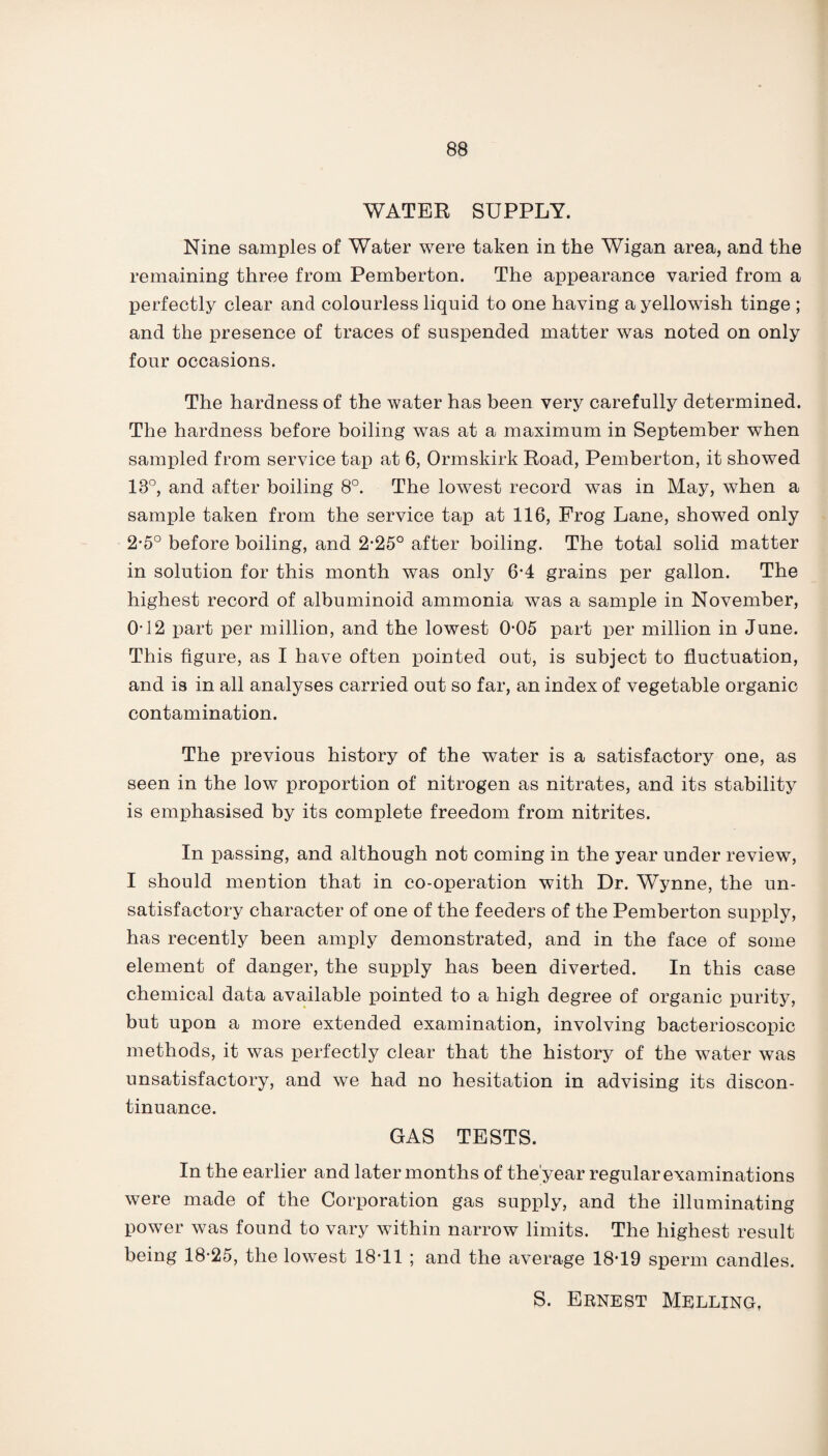 WATER SUPPLY. Nine samples of Water were taken in the Wigan area, and the remaining three from Pemberton. The appearance varied from a perfectly clear and colourless liquid to one having a yellowish tinge ; and the presence of traces of suspended matter was noted on only four occasions. The hardness of the water has been very carefully determined. The hardness before boiling was at a maximum in September when sampled from service tap at 6, Ormskirk Road, Pemberton, it showed 18°, and after boiling 8°. The lowest record was in May, when a sample taken from the service tap at 116, Frog Lane, showed only 2*5° before boiling, and 2-25° after boiling. The total solid matter in solution for this month was only 6-4 grains per gallon. The highest record of albuminoid ammonia was a sample in November, 0-12 part per million, and the lowest 0-05 part per million in June. This figure, as I have often pointed out, is subject to fluctuation, and is in all analyses carried out so far, an index of vegetable organic contamination. The previous history of the water is a satisfactory one, as seen in the low proportion of nitrogen as nitrates, and its stability is emphasised by its complete freedom from nitrites. In passing, and although not coming in the year under review, I should mention that in co-operation with Dr. Wynne, the un¬ satisfactory character of one of the feeders of the Pemberton supply, has recently been amply demonstrated, and in the face of some element of danger, the supply has been diverted. In this case chemical data available pointed to a high degree of organic purity, but upon a more extended examination, involving bacterioscopic methods, it was perfectly clear that the history of the water was unsatisfactory, and we had no hesitation in advising its discon¬ tinuance. GAS TESTS. In the earlier and later months of the'year regular examinations were made of the Corporation gas supply, and the illuminating power was found to vary within narrow limits. The highest result being 18-25, the lowest 18*11 ; and the average 18-19 sperm candles.