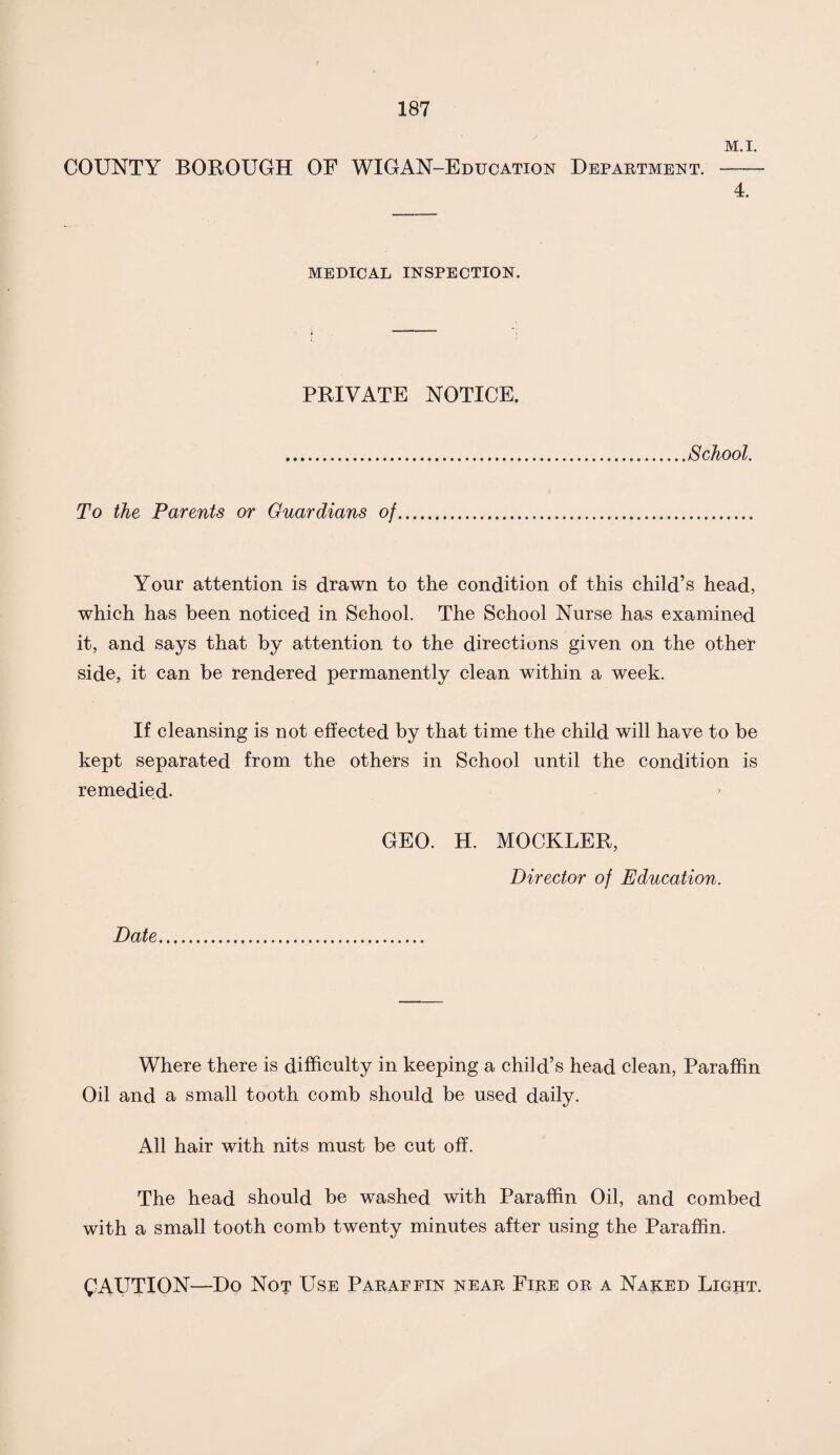 M.I. COUNTY BOROUGH OF WIGAN-Education Department.- 4. MEDICAL INSPECTION. PRIVATE NOTICE. School. To the Parents or Guardians of Your attention is drawn to the condition of this child’s head, which has been noticed in School. The School Nurse has examined it, and says that by attention to the directions given on the other side, it can be rendered permanently clean within a week. If cleansing is not effected by that time the child will have to be kept separated from the others in School until the condition is remedied. GEO. H. MOCKLER, Director of Education. Date Where there is difficulty in keeping a child’s head clean, Paraffin Oil and a small tooth comb should be used daily. All hair with nits must be cut off. The head should be washed with Paraffin Oil, and combed with a small tooth comb twenty minutes after using the Paraffin. CAUTION—Do Not Use Paraffin near Fire or a Naked Light.