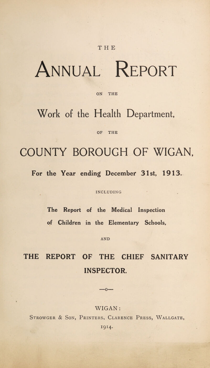 THE Annual Report ON THE Work of the Health Department, OF THE COUNTY BOROUGH OF WIGAN, For the Year ending December 31st, 1913. INCLUDING The Report of the Medical Inspection of Children in the Elementary Schools, AND THE REPORT OF THE CHIEF SANITARY INSPECTOR. WIGAN: Strowger & Son, Printers, Clarence Press, Wallgate, I9I4*