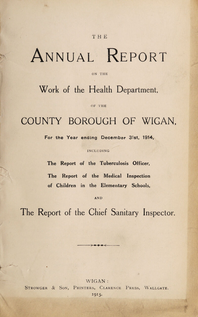 *5, THE Annual Report on THE Work of the Health Department, OF THE COUNTY BOROUGH OF WIGAN, For the Year ending December 31st, 1914, INCLUDING The Report of the Tuberculosis Officer, / The Report of the Medical Inspection of Children in the Elementary Schools, AND The Report of the Chief Sanitary Inspector. WIGAN: Strowger & Son, Printers, Clarence Press, Wallgate.