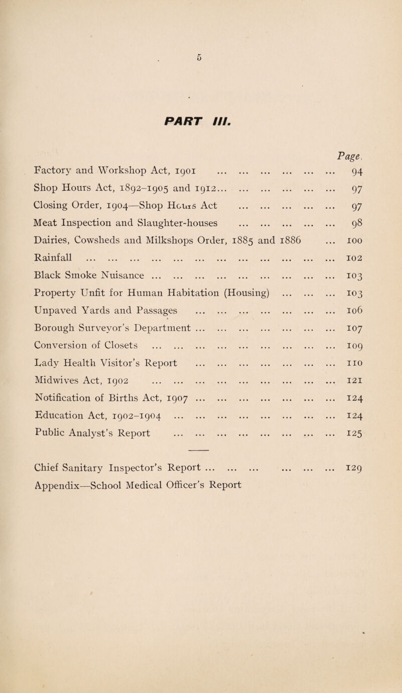 PART III. Page, Factory and Workshop Act, 1901 . 94 Shop Hours Act, 1892-1905 and 1912. 97 Closing Order, 1904—Shop Homs Act . 97 Meat Inspection and Slaughter-houses . 98 Dairies, Cowsheds and Milkshops Order, 1885 and 1886 ... 100 Rainfall ... ... ... ... ... ... ... ... ... ... ... ... 102 Black Smoke Nuisance. 103 Property Unfit for Human Habitation (Housing) . 103 Unpaved Yards and Passages . 106 * Borough Surveyor's Department. 107 Conversion of Closets . 109 Lady Health Visitor’s Report . no Midwives Act, 1902 . 121 Notification of Births Act, 1907. 124 Education Act, 1902-1904 124 Public Analyst’s Report . 125 Chief Sanitary Inspector’s Report. . 129 Appendix—School Medical Officer’s Report