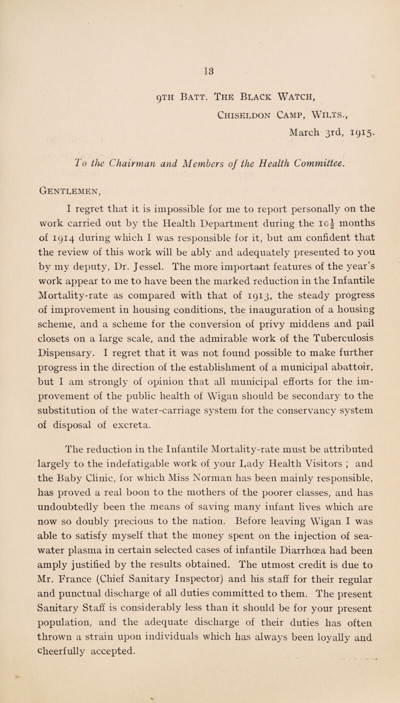 9TH Batt. The Beack Watch, Chiseedon Camp, Wiets., March 3rd, 1915. To the Chairman and Members of the Health Committee. Gentlemen, I regret that it is impossible for me to report personally on the work carried out by the Health Department during the 10 J months of 1914 during which I was responsible for it, but am confident that the review of this work will be ably and adequately presented to you by my deputy, Dr. Jessel. The more important features of the year’s work appear to me to have been the marked reduction in the Infantile Mortality-rate as compared with that of 1913, the steady progress of improvement in housing conditions, the inauguration of a housing scheme, and a scheme for the conversion of privy middens and pail closets on a large scale, and the admirable work of the Tuberculosis Dispensary. I regret that it was not found possible to make further progress in the direction of the establishment of a municipal abattoir, but I am strongly of opinion that all municipal efforts for the im¬ provement of the public health of Wigan should be secondary to the substitution of the water-carriage system for the conservancy system of disposal of excreta. The reduction in the Infantile Mortality-rate must be attributed largely to the indefatigable work of your Bady Health Visitors ; and the Baby Clinic, for which Miss Norman has been mainly responsible, has proved a real boon to the mothers of the poorer classes, and has undoubtedly been the means of saving many infant lives which are now so doubly precious to the nation. Before leaving Wigan I was able to satisfy myself that the money spent on the injection of sea¬ water plasma in certain selected cases of infantile Diarrhoea had been amply justified by the results obtained. The utmost credit is due to Mr. France (Chief Sanitary Inspector) and his staff for their regular and punctual discharge of all duties committed to them. The present Sanitary Staff is considerably less than it should be for your present population, and the adequate discharge of their duties has often thrown a strain upon individuals which has always been loyally and cheerfully accepted.