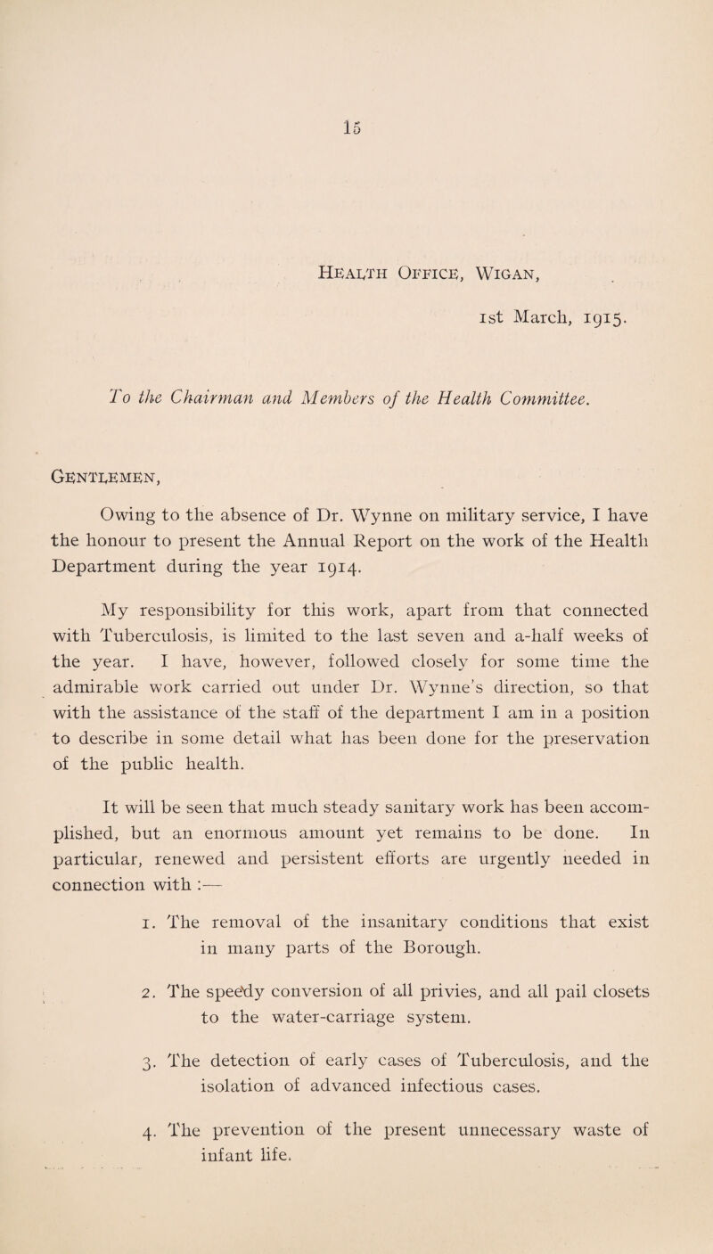 Health Office, Wigan, ist March, 1915. To the Chairman and Members of the Health Committee. Genteemen, Owing to the absence of Dr. Wynne on military service, I have the honour to present the Annual Report on the work of the Health Department during the year 1914. My responsibility for this work, apart from that connected with Tuberculosis, is limited to the last seven and a-half weeks of the year. I have, however, followed closely for some time the admirable work carried out under Dr. Wynne’s direction, so that with the assistance of the staff of the department I am in a position to describe in some detail what has been done for the preservation of the public health. It will be seen that much steady sanitary work has been accom¬ plished, but an enormous amount yet remains to be done. In particular, renewed and persistent efforts are urgently needed in connection with :— 1. The removal of the insanitary conditions that exist in many parts of the Borough. 2. The spee'dy conversion of all privies, and all pail closets to the water-carriage system. 3. The detection of early cases of Tuberculosis, and the isolation of advanced infectious cases. 4. The prevention of the present unnecessary waste of infant life.