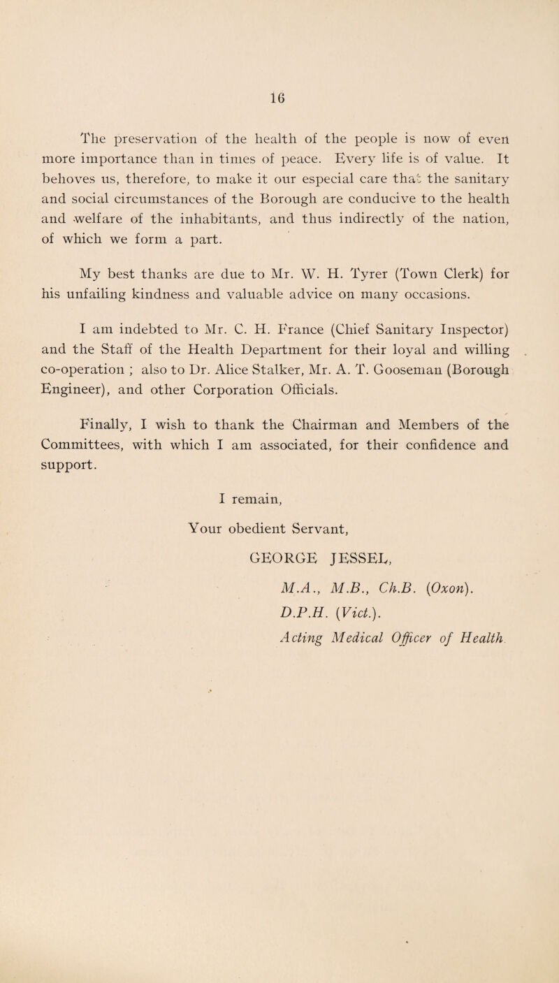 The preservation of the health of the people is now of even more importance than in times of peace. Every life is of value. It behoves us, therefore, to make it our especial care that the sanitary and social circumstances of the Borough are conducive to the health and -welfare of the inhabitants, and thus indirectly of the nation, of which we form a part. My best thanks are due to Mr. W. H. Tyrer (Town Clerk) for his unfailing kindness and valuable advice on many occasions. I am indebted to Mr. C. H. France (Chief Sanitary Inspector) and the Staff of the Health Department for their loyal and willing co-operation ; also to Dr. Alice Stalker, Mr. A. T. Gooseman (Borough Engineer), and other Corporation Officials. Finally, I wish to thank the Chairman and Members of the Committees, with which I am associated, for their confidence and support. I remain, Your obedient Servant, GEORGE JESSED, M.A., M.B., Ch.B. (Oxon). D.P.H. (Viet.). Acting Medical Officer of Health