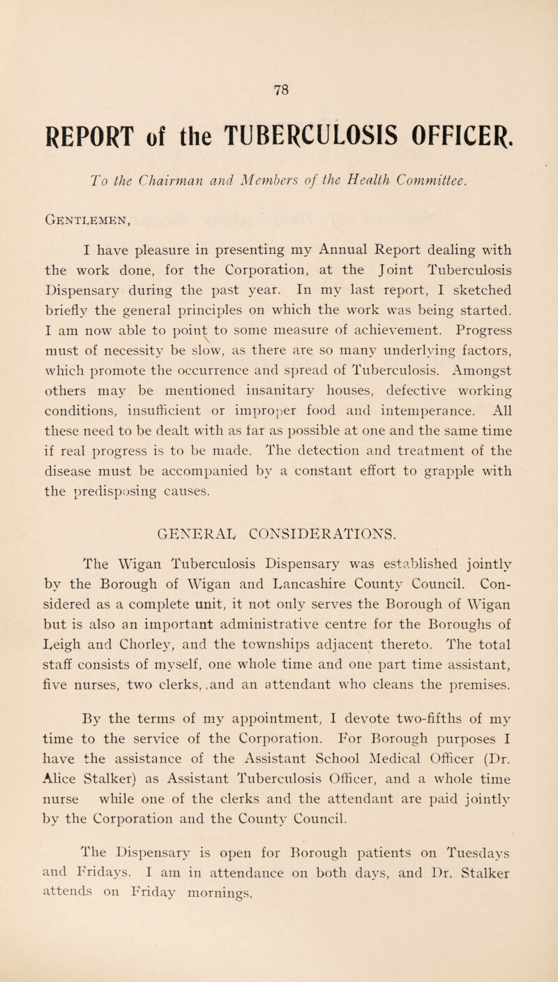 REPORT of the TUBERCULOSIS OFFICER. To the Chairman and Members of the Health Committee. Gentlemen, I have pleasure in presenting my Annual Report dealing with the work done, for the Corporation, at the Joint Tuberculosis Dispensary during the past year. In my last report, I sketched briefly the general principles on which the work was being started. I am now able to point to some measure of achievement. Progress must of necessity be slow, as there are so many underlying factors, which promote the occurrence and spread of Tuberculosis. Amongst others may be mentioned insanitary houses, defective working conditions, insufficient or improper food and intemperance. All these need to be dealt with as far as possible at one and the same time if real progress is to be made. The detection and treatment of the disease must be accompanied by a constant effort to grapple with the predisposing causes. GENERAL CONSIDERATIONS. The Wigan Tuberculosis Dispensary was established jointly by the Borough of Wigan and Lancashire County Council. Con¬ sidered as a complete unit, it not only serves the Borough of Wigan but is also an important administrative centre for the Boroughs of Leigh and Chorley, and the townships adjacent thereto. The total staff consists of myself, one whole time and one part time assistant, five nurses, two clerks, .and an attendant who cleans the premises. By the terms of my appointment, I devote two-fifths of my time to the service of the Corporation. For Borough purposes I have the assistance of the Assistant School Medical Officer (Dr. Alice Stalker) as Assistant Tuberculosis Officer, and a whole time nurse while one of the clerks and the attendant are paid jointly by the Corporation and the County Council. The Dispensary is open for Borough patients on Tuesdays and Fridays. I am in attendance on both days, and Dr, Stalker attends on Friday mornings.