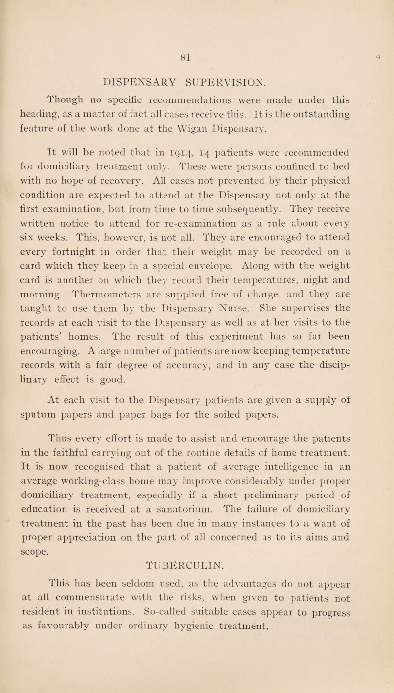 DISPENSARY SUPERVISION. Though no specific recommendations were made under this heading, as a matter of fact all cases receive this. It is the outstanding feature of the work done at the Wigan Dispensary. It will be noted that in 1914, 14 patients were recommended for domiciliary treatment only. These were persons confined to bed with no hope of recovery. All cases not prevented by their physical condition are expected to attend at the Dispensary not only at the first examination, but from time to time subsequently. They receive written notice to attend for re-examination as a rule about every six weeks. This, however, is not all. They are encouraged to attend every fortnight in order that their weight may be recorded on a card which they keep in a special envelope. Along with the weight card is another on which they record their temperatures, night and morning. Thermometers are supplied free of charge, and they are taught to use them by the Dispensary Nurse. She supervises the records at each visit to the Dispensary as well as at her visits to the patients' homes. The result of this experiment has so far been encouraging. A large number of patients are now keeping temperature records with a fair degree of accuracy, and in any case the discip¬ linary effect is good. At each visit to the Dispensary patients are given a supply of sputum papers and paper bags for the soiled papers. Thus every effort is made to assist and encourage the patients in the faithful carrying out of the routine details of home treatment. It is now recognised that a patient of average intelligence in an average working-class home may improve considerably under proper domiciliary treatment, especially if a short preliminary period of education is received at a sanatorium. The failure of domiciliary treatment in the past has been due in many instances to a want of proper appreciation on the part of all concerned as to its aims and scope. TUBERCULIN. This has been seldom used, as the advantages do not appear at all commensurate with the risks, when given to patients not resident in institutions. vSo-called suitable cases appear to progress as favourably under ordinary hygienic treatment.