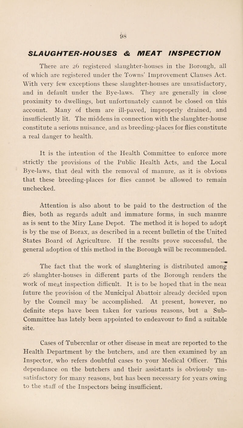 SLAUGHTER-HOUSES & MEAT INSPECTION There are 26 registered slaughter-houses in the Borough, all of which are registered under the Towns’ Improvement Clauses Act. With very few exceptions these slaughter-houses are unsatisfactory, and in default under the Bye-laws. They are generally in close proximity to dwellings, but unfortunately cannot be closed on this account. Many of them are ill-paved, improperly drained, and insufficiently lit. The middens in connection with the slaughter-house constitute a serious nuisance, and as breeding-places for flies constitute a real danger to health. It is the intention of the Health Committee to enforce more strictly the provisions of the Public Health Acts, and the Local Bye-laws, that deal with the removal of manure, as it is obvious that these breeding-places for flies cannot be allowed to remain unchecked. Attention is also about to be paid to the destruction of the flies, both as regards adult and immature forms, in such manure as is sent to the Miry Lane Depot. The method it is hoped to adopt is by the use of Borax, as described in a recent bulletin of the United States Board of Agriculture. If the results prove successful, the general adoption of this method in the Borough will be recommended. The fact that the work of slaughtering is distributed among 26 slaughter-houses in different parts of the Borough renders the work of meat inspection difficult. It is to be hoped that in the neai future the provision of the Municipal Abattoir already decided upon by the Council may be accomplished. At present, however, no definite steps have been taken for various reasons, but a Sub- Committee has lately been appointed to endeavour to find a suitable site. Cases of Tubercular or other disease in meat are reported to the Health Department by the butchers, and are then examined by an Inspector, who refers doubtful cases to your Medical Officer. This dependance on the butchers and their assistants is obviously un¬ satisfactory for many reasons, but has been necessan^ for years owing to the staff of the Inspectors being insufficient.