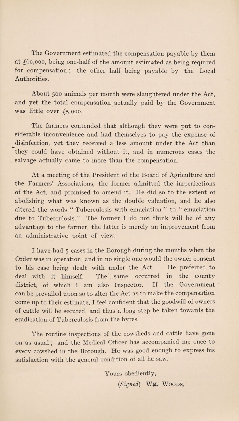 The Government estimated the compensation payable by them at £60,000, being one-half of the amount estimated as being required for compensation; the other half being payable by the Local Authorities. About 500 animals per month were slaughtered under the Act, and yet the total compensation actually paid by the Government was little over £5,000. The farmers contended that although they were put to con¬ siderable inconvenience and had themselves to pay the expense of disinfection, yet they received a less amount under the Act than ► they could have obtained without it, and in numerous cases the salvage actually came to more than the compensation. At a meeting of the President of the Board of Agriculture and the Farmers’ Associations, the former admitted the imperfections of the Act, and promised to amend it. He did so to the extent of abolishing what was known as the double valuation, and he also altered the words “ Tuberculosis with emaciation ” to “ emaciation due to Tuberculosis.” The former I do not think will be of any advantage to the farmer, the latter is merely an improvement from an administrative point of view. I have had 5 cases in the Borough during the months when the Order was in operation, and in no single one would the owner consent to his case being dealt with under the Act. He preferred to deal with it himself. The same occurred in the county district, of which I am also Inspector. If the Government can be prevailed upon so to alter the Act as to make the compensation come up to their estimate, I feel confident that the goodwill of owners of cattle will be secured, and thus a long step be taken towards the eradication of Tuberculosis from the byres. The routine inspections of the cowsheds and cattle have gone on as usual ; and the Medical Officer has accompanied me once to every cowshed in the Borough. He was good enough to express his satisfaction with the general condition of all he saw. Yours obediently, [Signed) Wm. Woods,