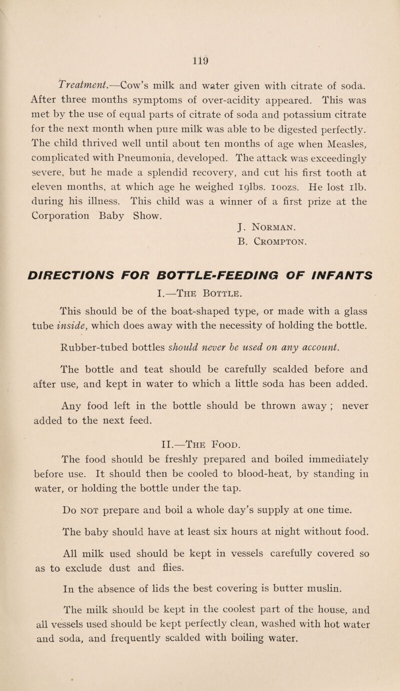 Treatment.—Cow’s milk and water given with citrate of soda. After three months symptoms of over-acidity appeared. This was met by the use of equal parts of citrate of soda and potassium citrate for the next month when pure milk was able to be digested perfectly. The child thrived well until about ten months of age when Measles, complicated with Pneumonia, developed. The attack was exceedingly severe, but he made a splendid recovery, and cut his first tooth at eleven months, at which age he weighed iqlbs. ioozs. He lost ilb. during his illness. This child was a winner of a first prize at the Corporation Baby Show. J. Norman. B. Crompton. DIRECTIONS FOR BOTTLE-FEEDING OF INFANTS I.—-The Bottee. This should be of the boat-shaped type, or made with a glass tube inside, which does away with the necessity of holding the bottle. Rubber-tubed bottles should never be used on any account. The bottle and teat should be carefully scalded before and after use, and kept in water to which a little soda has been added. Any food left in the bottle should be thrown away ; never added to the next feed. II.—The Pood. The food should be freshly prepared and boiled immediately before use. It should then be cooled to blood-heat, by standing in water, or holding the bottle under the tap. Do not prepare and boil a whole day’s supply at one time. The baby should have at least six hours at night without food. All milk used should be kept in vessels carefully covered so as to exclude dust and flies. In the absence of lids the best covering is butter muslin. The milk should be kept in the coolest part of the house, and all vessels used should be kept perfectly clean, washed with hot water and soda, and frequently scalded with boiling water.