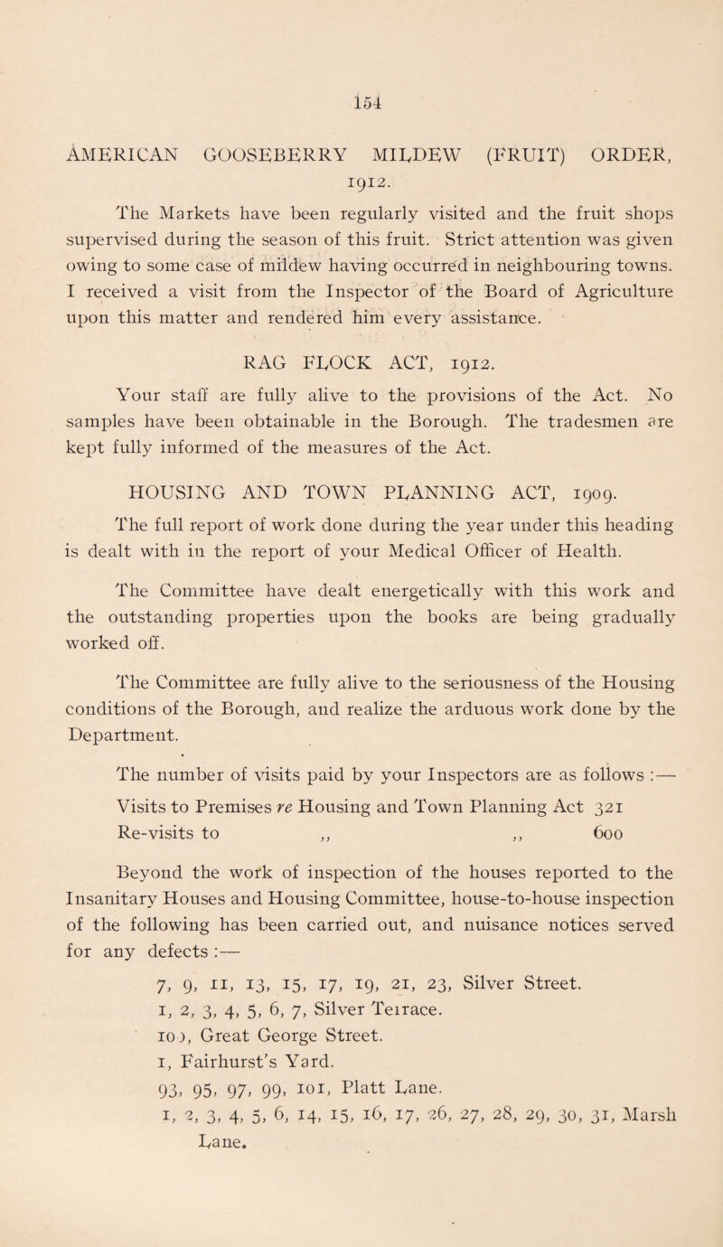 American gooseberry miedew (fruit) order, 1912. The Markets have been regularly visited and the fruit shops supervised during the season of this fruit. Strict attention was given owing to some case of mildew having occurred in neighbouring towns. I received a visit from the Inspector of the Board of Agriculture upon this matter and rendered him every assistance. RAG FLOCK ACT, 1912. Your staff are fully alive to the provisions of the Act. No samples have been obtainable in the Borough. The tradesmen are kept fully informed of the measures of the Act. HOUSING AND TOWN PLANNING ACT, 1909. The full report of work done during the year under this heading is dealt with in the report of your Medical Officer of Health. The Committee have dealt energetically with this work and the outstanding properties upon the books are being gradually worked oh. The Committee are fully alive to the seriousness of the Housing conditions of the Borough, and realize the arduous work done by the Department. The number of visits paid by your Inspectors are as follows :—■ Visits to Premises re Housing and Town Planning Act 321 Re-visits to ,, ,, 600 Beyond the work of inspection of the houses reported to the Insanitary Houses and Housing Committee, house-to-house inspection of the following has been carried out, and nuisance notices served for any defects :— 7, 9, 11, 13, 15, 17, 19, 21, 23, Silver Street. L 2, 3, 4, 5, 6, 7, Silver Teirace. 100, Great George Street. 1, Fairhurst’s Yard. 93, 95, 97> 99> I0I> platt Fane. 1, 2, 3, 4, 5, 6, 14, 15, 16, 17, 26, 27, 28, 29, 30, 31, Marsh Lane.