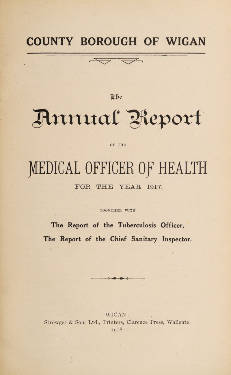 COUNTY BOROUGH OF WIGAN We & Irtmtai' OF THE JVtEDICAL OFFICER OJ7 HEALTH FOB THE YEAR 1917, TOGETHER WITH The Report of the Tuberculosis Officer, The Report of the Chief Sanitary Inspector. WIGAN: Strowger & Son, Rtd., Printers, Clarence Press, Wallgate. 1918,