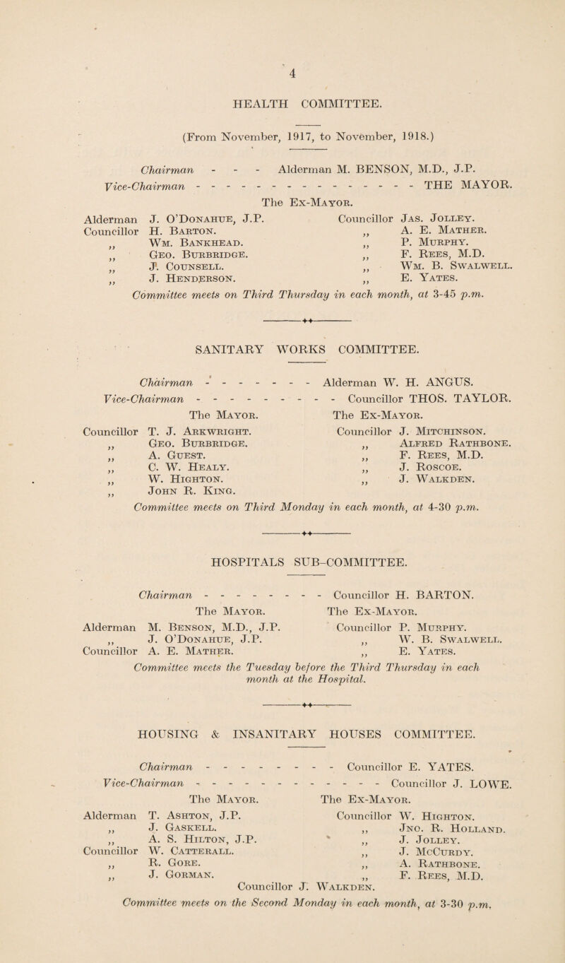 HEALTH COMMITTEE. (From November, 1917, to November, 1918.) Chairman - Alderman M. BENSON, M.D., J.P. Vice-Chairman - -- -- -- -- -- -- -- THE MAYOR. The Ex-Mayor. Alderman J. O’Donahue, J.P. Councillor H. Barton. ,, Wm. Bankhead. ,, Geo. Burbridge. „ J. Counsell. „ J. Henderson. Councillor Jas. Jolley. „ A. E. Mather. „ P. Murphy. ,, F. Rees, M.D. „ Wm. B. Swalwell. ,, E. Yates. Committee meets on Third Thursday in each month, at 3-45 p.m. --M- SANITARY WORKS COMMITTEE. Chairman - - - - Vice-Chairman - - - - The Mayor. Councillor T. J. Arkwright. ,, Geo. Burbridge. „ A. Guest. „ C. W. Healy. ,, W. Highton. ,, John R. King. Alderman W. H. ANGUS. - Councillor THOS. TAYLOR. The Ex-Mayor. Councillor J. Mitchinson. ,, Alfred Rathbone. „ F. Rees, M.D. ,, J. Roscoe. ,, J. Walkden. Committee meets on Third Monday in each month, at 4-30 p.m. -♦♦- HOSPITALS SUB-COMMITTEE. Chairman Councillor H. BARTON. The Mayor. The Ex-Mayor. Alderman > y Councillor M. Benson, M.D., J.P. J. O’Donahue, J.P. A. E. Mather. Councillor P. Murphy. ,, W. B. Swalwell. ,, E. Yates. Committee meets the Tuesday before the Third Thursday in each month at the Hospital. -M- HOUSING & INSANITARY HOUSES COMMITTEE. Chairman - - - Vice-Chairman - - - - The Mayor. Alderman T. Ashton, J.P. ,, J. Gaskell. ,, A. S. Hilton, J.P. Councillor W. Catterall. ,, R. Gore. ,, J. Gorman. - Councillor E. ABATES. - - - - Councillor J. LOWE. The Ex-Mayor. Councillor W. Highton. ,, Jno. R. Holland. ,, J. Jolley. ,, J. McCurdy. ,, A. Rathbone. „ F. Rees, M.D. Walkden. Councillor J. Committee meets on the Second Monday in each month, at 3-30 p.m.