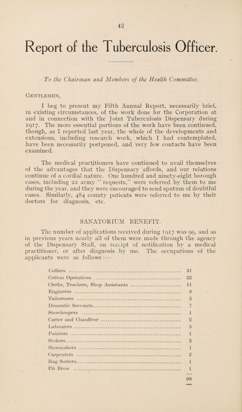Report of the Tuberculosis Officer. To the Chairman and Members of the Health Committee. Gentlemen, I beg to present my Fifth Annual Report, necessarily brief, in existing circumstances, of the work done for the Corporation at and in connection with the Joint Tuberculosis Dispensary during 1917. The more essential portions of the work have been continued, though, as I reported last year, the whole of the developments and extensions, including research work, which I had contemplated, have been necessarily postponed, and very few contacts have been examined. The medical practitioners have continued to avail themselves of the advantages that the Dispensary affords, and our relations continue of a cordial nature. One hundred and ninety-eight borough cases, including 22 army “ requests,” were referred by them to me during the year, and they were encouraged to send sputum of doubtful cases. Similarly, 484 county patients were referred to me by their doctors for diagnosis, etc. SANATORIUM BENEFIT. The number of applications received during 1917 was 99, and as in previous years nearly all of them were made through the agency of the Dispensary Staff, on receipt of notification by a medical practitioner, or after diagnosis by me. The occupations of the applicants were as follows :— Colliers . Cotton Operatives . Clerks, Teachers, Shop Assistants Engineers .. Tailoresses .. Domestic Servants. Storekeepers . Carter and Chauffeur .. Labourers .. Painters .. Stokers. Shoemakers .. Carpenters . Rag Sorters. Pit Brow . 31 22 11 8 3 7 1 2 5 1 3 1 2 1 1 99