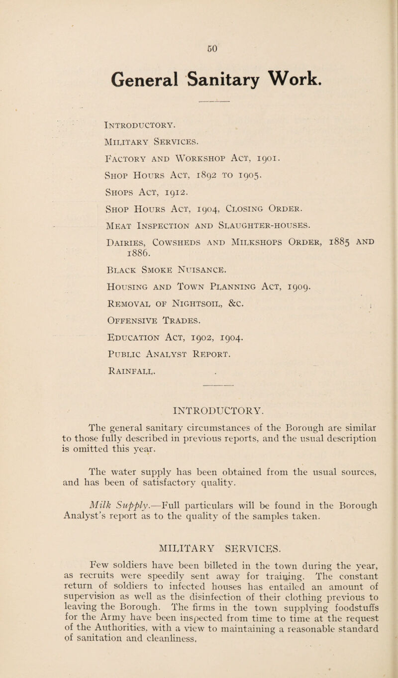 General Sanitary Work. Introductory. Military Services. Factory and Workshop Act, 1901. Shop Hours Act, 1892 to 1905. Shops Act, 1912. Shop Hours Act, 1904, Closing Order. Meat Inspection and Slaughter-houses. Dairies, Cowsheds and Milkshops Order, 1885 and 1886. Black Smoke Nuisance. Housing and Town Planning Act, 1909. Removal of Nightsoil, &c. . ■ Offensive Trades. Education Act, 1902, 1904. Public Analyst Report. Rainfall. INTRODUCTORY. The general sanitary circumstances of the Borough are similar to those fully described in previous reports, and the usual description is omitted this year. The water supply has been obtained from the usual sources, and has been of satisfactory quality. Milk Supply.—Full particulars will be found in the Borough Analyst’s report as to the quality of the samples taken. MIFITARY SERVICES. Few soldiers have been billeted in the town during the year, as recruits were speedily sent away for training. The constant return of soldiers to infected houses has entailed an amount of supervision as well as the disinfection of their clothing previous to leaving the Borough. The firms in the town supplying foodstuffs for the Army have been inspected from time to time at the request of the Authorities, with a view to maintaining a reasonable standard of sanitation and cleanliness,
