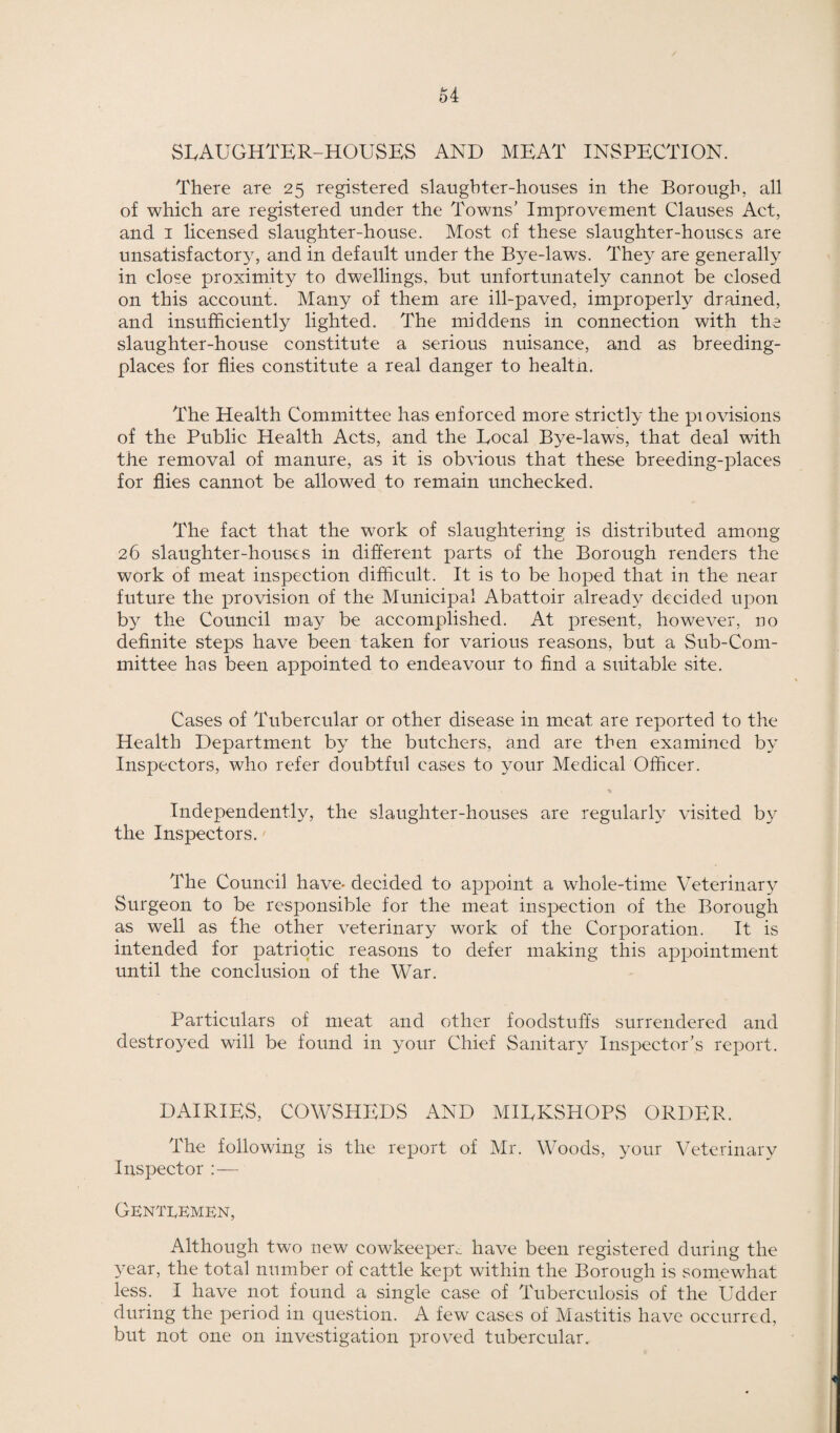 o4 SLAUGHTER-HOUSES AND MEAT INSPECTION. There are 25 registered slaughter-houses in the Borough, all of which are registered under the Towns’ Improvement Clauses Act, and 1 licensed slaughter-house. Most of these slaughter-houses are unsatisfactory, and in default under the Bye-laws. They are generally in close proximity to dwellings, but unfortunately cannot be closed on this account. Many of them are ill-paved, improperly drained, and insufficiently lighted. The middens in connection with the slaughter-house constitute a serious nuisance, and as breeding- places for flies constitute a real danger to healtn. The Health Committee has enforced more strictly the piovisions of the Public Health Acts, and the Local Bye-laws, that deal with the removal of manure, as it is obvious that these breeding-places for flies cannot be allowed to remain unchecked. The fact that the work of slaughtering is distributed among 26 slaughter-houses in different parts of the Borough renders the work of meat inspection difficult. It is to be hoped that in the near future the provision of the Municipal Abattoir already decided upon by the Council may be accomplished. At present, however, no definite steps have been taken for various reasons, but a Sub-Com¬ mittee has been appointed to endeavour to find a suitable site. Cases of Tubercular or other disease in meat are reported to the Health Department by the butchers, and are then examined by Inspectors, who refer doubtful cases to your Medical Officer. Independently, the slaughter-houses are regularly visited by the Inspectors. The Council have* decided to appoint a whole-time Veterinary Surgeon to be responsible for the meat inspection of the Borough as well as the other veterinary work of the Corporation. It is intended for patriotic reasons to defer making this appointment until the conclusion of the War. Particulars of meat and other foodstuffs surrendered and destroyed will be found in your Chief Sanitary Inspector’s report. DAIRIES, COWSHEDS AND MILKSHOPS ORDER. The following is the report of Mr. Woods, your Veterinary Inspector : — Gentlemen, Although two new cowkeepem have been registered during the year, the total number of cattle kept within the Borough is somewhat less. I have not found a single case of Tuberculosis of the Udder during the period in question. A few cases of Mastitis have occurred, but not one on investigation proved tubercular.