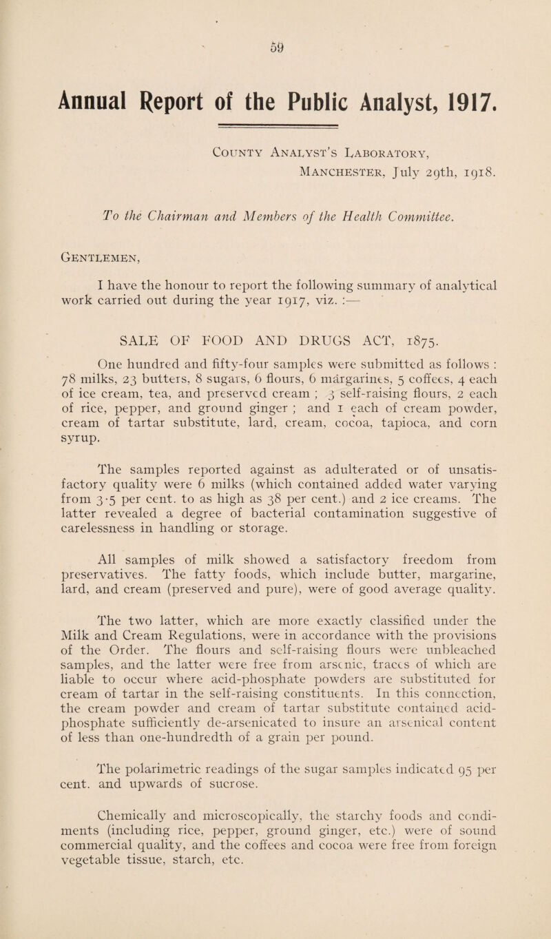 Annual Report of the Public Analyst, 1917. County Analyst’s Laboratory, Manchester, July 29th, 1918. To the Chairman and Members of the Health Committee. Gentlemen, I have the honour to report the following summary of analytical work carried out during the year 1917, viz. :— SALE OF FOOD AND DRUGS ACT, 1875. One hundred and fifty-four samples were submitted as follows : 78 milks, 23 butters, 8 sugars, 6 flours, 6 margarines, 5 coffees, 4 each of ice cream, tea, and preserved cream ; 3 self-raising flours, 2 each of rice, pepper, and ground ginger ; and 1 each of cream powder, cream of tartar substitute, lard, cream, cocoa, tapioca, and corn syrup. The samples reported against as adulterated or of unsatis¬ factory quality were 6 milks (which contained added water varying from 3-5 per cent, to as high as 38 per cent.) and 2 ice creams. The latter revealed a degree of bacterial contamination suggestive of carelessness in handling or storage. All samples of milk showed a satisfactory freedom from preservatives. The fatty foods, which include butter, margarine, lard, and cream (preserved and pure), were of good average quality. The two latter, which are more exactly classified under the Milk and Cream Regulations, were in accordance with the provisions of the Order. The flours and self-raising flours were unbleached samples, and the latter were free from arsenic, traces of which are liable to occur where acid-phosphate powders are substituted for cream of tartar in the self-raising constituents. In this connection, the cream powder and cream of tartar substitute contained acid- phosphate sufficiently de-arsenicated to insure an arsenical content of less than one-hundredth of a grain per pound. The polarimetric readings of the sugar samples indicated 95 per cent, and upwards of sucrose. Chemically and microscopically, the starchy foods and condi¬ ments (including rice, pepper, ground ginger, etc.) were of sound commercial quality, and the coffees and cocoa were free from foreign vegetable tissue, starch, etc.