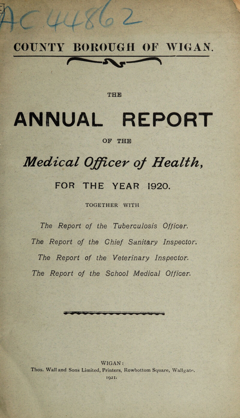 i . . , ■ - a THE ANNUAL REPORT OF THE Medical Officer of Health, • ’ , ;_v  ..Vy ■ V ’ . ■ v : V ' > ' ; ' FOR THE YEAR 1920. • TOGETHER WITH The Report of the Tuberculosis Officer. The Report of the Chief Sanitary Inspector. The Report of the Veterinary Inspector. The Report of the School Medical Officer. > - ■ : m m m WIGAN: Thos. Wall and Sons Limited, Printers, Rowbottom Square, Wallgate.
