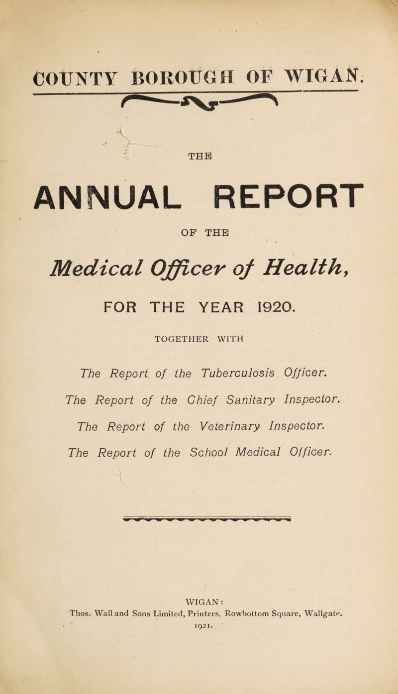 THE ANNUAL REPORT OF THE ’ » Medical Officer of Healthy FOR THE YEAR 1920. TOGETHER WITH The Report of the Tuberculosis Officer. The Report of the Chief Sanitary Inspector. The Report of the Veterinary Inspector. The Report of the School Medical Officer. A WIGAN: Thos. Wall and Sons Limited, Printers, Rowbottom Square, Wallgate. 1921.