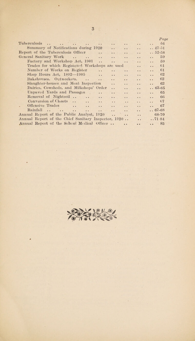 Page Tuberculosis .. .. .. . . .. .. .. .. . . 4 6 Summary of Notifications during 1920 .. .. .. .. 47-51 Report of the Tuberculosis Officer . . .. .. .. .. 52-58 General Sanitary Work .. .. .. .. .. .. .. 59 Factory and Workshop Act, 1901 ,. .. .. .. .. 59 Trades for which Registered Workshops are used .. .. 61 Number of Works on Register .. .. . . . . .. 61 Shop Hours Act, 1892—1905 . 62 Bakehouses. Outworkers. .. .. .. .. . . .. 62 Slaughter-houses and Meat Inspection .. .. .. .. 62 Dairies, Cowsheds, and Milkshops’ Order .. .. .. .. 63-65 Unpaved Yards and Passages . .. .. .. .. .. 65 Removal of Nightsoil .. .. .. . . .. .. .. 66 Conversion of Closets .. .. .. .. . . . . .. 67 Offensive Trades .. .. .. .. .. .. .. 67 Rainfall .. .. .. . . .. .. .. . . .. 67 -68 Annual Report of the Public Analyst, 1920 .. .. .. 68-70 Annual Report of the Chief Sanitary Inspector, 1920 .. .. ..71-84 Annual Report of the School Medical Officer .. .. .. .. 85
