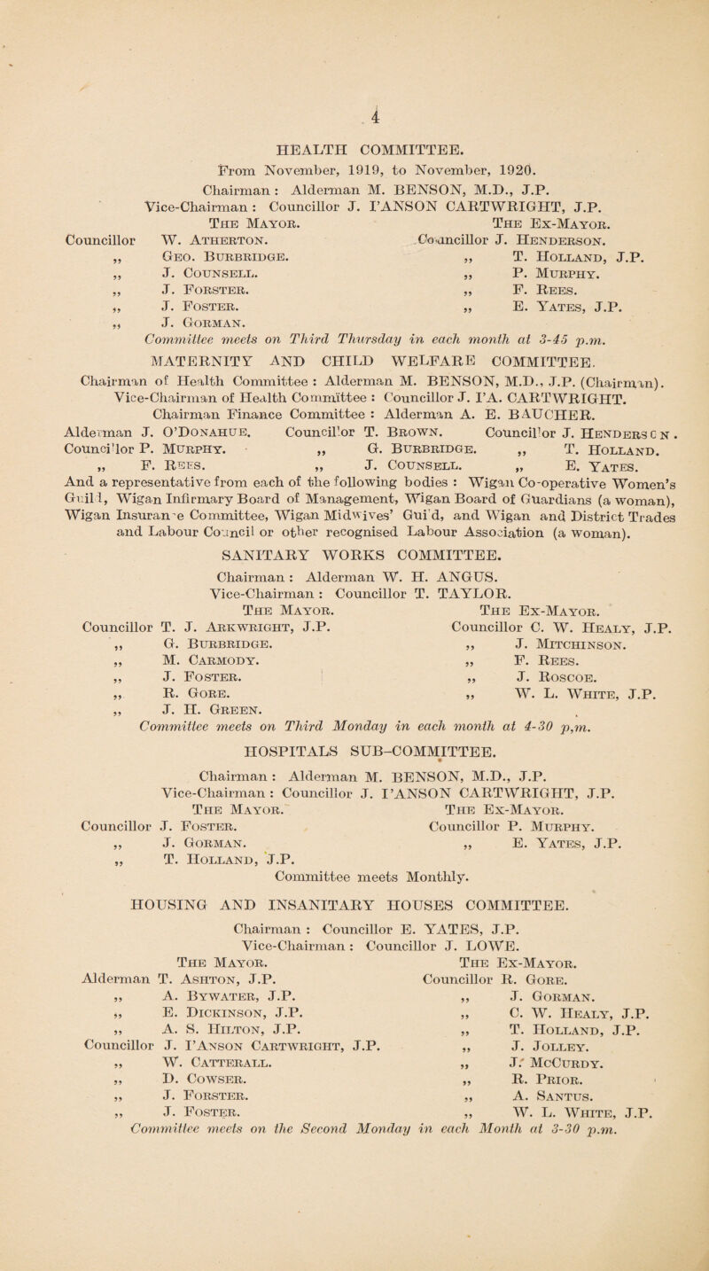 HEALTH COMMITTEE. From November, 1919, to November, 1920. Chairman : Alderman M. BENSON, M.D., J.P. Vice-Chairman : Councillor J. I’ANSON CARTWRIGHT, J.P. The Mayor. The Ex-Mayor. Councillor W. Atherton. Councillor J. Henderson. 55 T. Holland, J.P. P. Murphy. F. Rees. E. Yates, J.P. Geo. Burbridge. ,, J. Counsell. ,, J. Forster. ,, J. Foster. ,, J. Gorman. Committee meets on Third Thursday in each month at 3-45 p.m. MATERNITY AND CHILD WELFARE COMMITTEE. Chairman of Health Committee : Alderman M. BENSON, M.D., J.P. (Chairman). Vice-Chairman of Health Committee : Councillor J. I’A. CARTWRIGHT. Chairman Finance Committee : Alderman A. E. BAUCHER. Alderman J. O’Donahue. Councillor T. Brown. Councillor J. Henders c n . Councillor P. Murphy. „ G. Burbridge. ,, T. Holland. F. Rees. „ J. Counsell. „ E. Yates. And a representative from each of the following bodies : Wigan Co-operative Women’s Guild, Wigan Infirmary Board of Management, Wigan Board of Guardians (a woman), Wigan Insurance Committee, Wigan Midwives’ Gui'd, and Wigan and District Trades and Labour Council or other recognised Labour Association (a woman). SANITARY WORKS COMMITTEE. Chairman : Alderman W. H. ANGUS. Vice-Chairman : Councillor T. TAYLOR. The Mayor. The Ex-Mayor. Councillor T. J. Arkwright, J.P. Councillor C. W. Healy, J.P. 55 J. Mitchinson. F. Rees. J. Roscoe. W. L. White, J.P. G. Burbridge. ,, ,, M. Carmody. ,, „ J. Foster. „ ,, R. Gore. ,, ,, J. H. Green. Committee meets on Third Monday in each month at 4-30 p,m. HOSPITALS SUB-COMMITTEE. Chairman : Alderman M. BENSON, M.D., J.P. Vice-Chairman: Councillor J. I’ANSON CARTWRIGHT, J.P. The Mayor. The Ex-Mayor. Councillor J. Foster. Councillor P. Murphy. ,, J. Gorman. „ E. Yates, J.P. T. Holland, J.P. Committee meets Monthly. HOUSING AND INSANITARY HOUSES COMMITTEE. Chairman : Councillor E. YATES, J.P. Vice-Chairman : Councillor J. LOWE. 55 The Mayor. Alderman T. Ashton, J.P. A. Bywater, J.P. E. Dickinson, J.P. A. S. Hilton, J.P. Councillor J. I’Anson Cartwright, J.P. W. Catterall. D. Cowser. J. Forster. J. Foster. 55 55 55 55 55 The Ex-Mayor. Councillor R. Gore. ,, J. Gorman. 55 55 55 55 C. W. IIealy, J.P. T. Holland, J.P. J. Jolley. J: McCurdy. R. Prior. A. Santus. W. L. White, J.P. Committee meets on the Second Monday in each Month at 3-30 p.m.