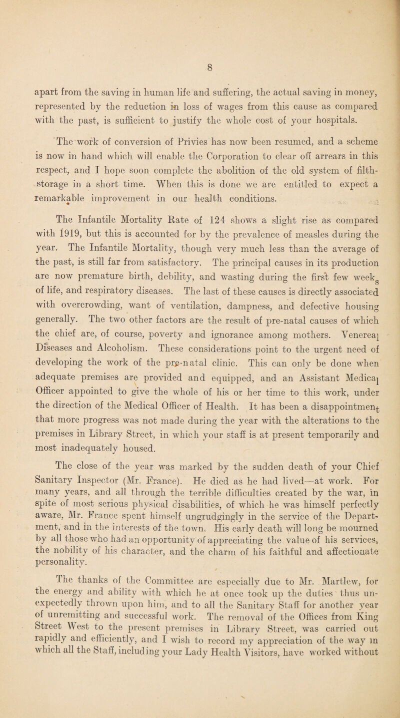 apart from the saving in human life and suffering, the actual saving in money, represented by the reduction in loss of wages from this cause as compared with the past, is sufficient to justify the whole cost of your hospitals. The work of conversion of Privies has now been resumed, and a scheme is now in hand which will enable the Corporation to clear off arrears in this respect, and I hope soon complete the abolition of the old system of filth- storage in a short time. When this is done we are entitled to expect a remarkable improvement in our health conditions. The Infantile Mortality Rate of 124 shows a slight rise as compared with 1919, but this is accounted for by the prevalence of measles during the year. The Infantile Mortality, though very much less than the average of the past, is still far from satisfactory. The principal causes in its production are now premature birth, debility, and wasting during the first few weekg of life, and respiratory diseases. The last of these causes is directly associated with overcrowding, want of ventilation, dampness, and defective housing generally. The two other factors are the result of pre-natal causes of which the chief are, of course, poverty and ignorance among mothers. Venerea^ Diseases and Alcoholism. These considerations point to the urgent need of developing the work of the prenatal clinic. This can only be done when adequate premises are provided and equipped, and an Assistant Medica^ Officer appointed to give the whole of his or her time to this work, under the direction of the Medical Officer of Health. It has been a disappointment that more progress was not made during the year with the alterations to the premises in Library Street, in which your staff is at present temporarily and most inadequately housed. The close of the year was marked by the sudden death of your Chief Sanitary Inspector (Mr. France). He died as he had lived—at work. For many years, and all through the terrible difficulties created by the war, in spite of most serious physical disabilities, of which he was himself perfectly aware, Mr. France spent himself ungrudgingly in the service of the Depart¬ ment, and in the interests of the town. His early death will long be mourned by all those who had an opportunity of appreciating the value of his services, the nobility of his character, and the charm of his faithful and affectionate personality. The thanks of the Committee are especially due to Mr. Martlew, for the energy and ability with which he at once took up the duties thus un¬ expectedly thrown upon him, and to all the Sanitary Staff for another year of unremitting and successful work. The removal of the Offices from King Street West to the present premises in Library Street, was carried out rapidly and efficiently, and I wish to record my appreciation of the way m which all the Staff, includ ing your Lady Health Visitors, have worked without
