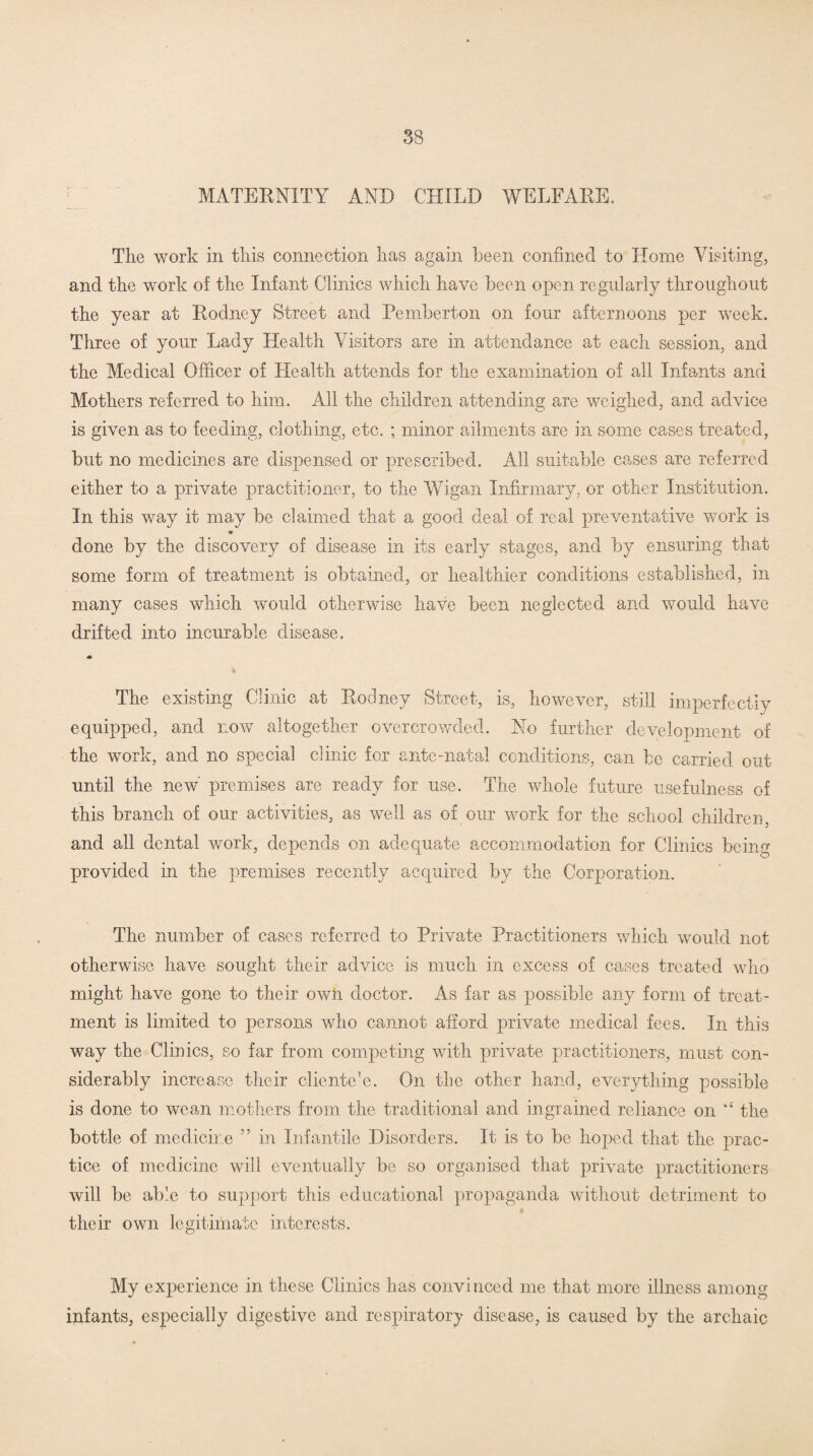 MATERNITY AND CHILD WELFARE. The work in this connection has again been confined to Home Visiting, and the work of the Infant Clinics which have been open regularly throughout the year at Rodney Street and Pemberton on four afternoons per week. Three of your Lady Health Visitors are in attendance at each session, and the Medical Officer of Health attends for the examination of all Infants and Mothers referred to him. All the children attending are weighed, and advice is given as to feeding, clothing, etc. ; minor ailments are in some cases treated, but no medicines are dispensed or prescribed. All suitable cases are referred either to a private practitioner, to the Wigan Infirmary, or other Institution. In this way it may be claimed that a good deal of real preventative work is Hr done by the discovery of disease in its early stages, and by ensuring that some form of treatment is obtained, or healthier conditions established, in many cases which would otherwise have been neglected and would have drifted into incurable disease. The existing Clinic at Rodney Street, is, however, still imperfectly equipped, and now altogether overcrowded. No further development of the work, and no special clinic for ante-natal conditions, can be carried out until the new' premises are ready for use. The whole future usefulness of this branch of our activities, as well as of our work for the school children, and all dental work, depends on adequate accommodation for Clinics being provided in the premises recently acquired by the Corporation. The number of cases referred to Private Practitioners which would not otherwise have sought their advice is much in excess of cases treated who might have gone to their own doctor. As far as possible any form of treat¬ ment is limited to persons who cannot afford private medical fees. In this way the Clinics, so far from competing with private practitioners, must con¬ siderably increase their clientele. On the other hand, everything possible is done to wean mothers from the traditional and ingrained reliance on k£ the bottle of medicine ” in Infantile Disorders. It is to be hoped that the prac¬ tice of medicine will eventually be so organised that private practitioners will be able to support this educational propaganda without detriment to their own legitimate interests. My experience in these Clinics has convinced me that more illness among infants, especially digestive and respiratory disease, is caused by the archaic