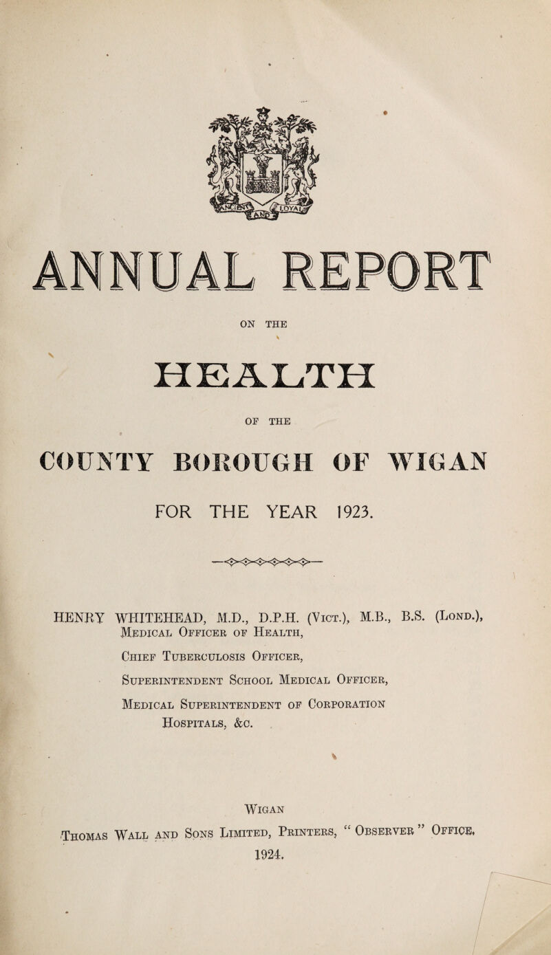 ON THE OE THE COUNTY BOROUGH OF WIGAN FOR THE YEAR 1923. HENRY WHITEHEAD, M.D., D.P.H. (Vict.), M.B., B.S. (Lond.), Medical Officer of Health, Chief Tuberculosis Officer, Superintendent School Medical Officer, Medical Superintendent of Corporation Hospitals, &o. % WlOAN Thomas Wall and Sons Limited, Printers, “ Observer ” Office, 1924,