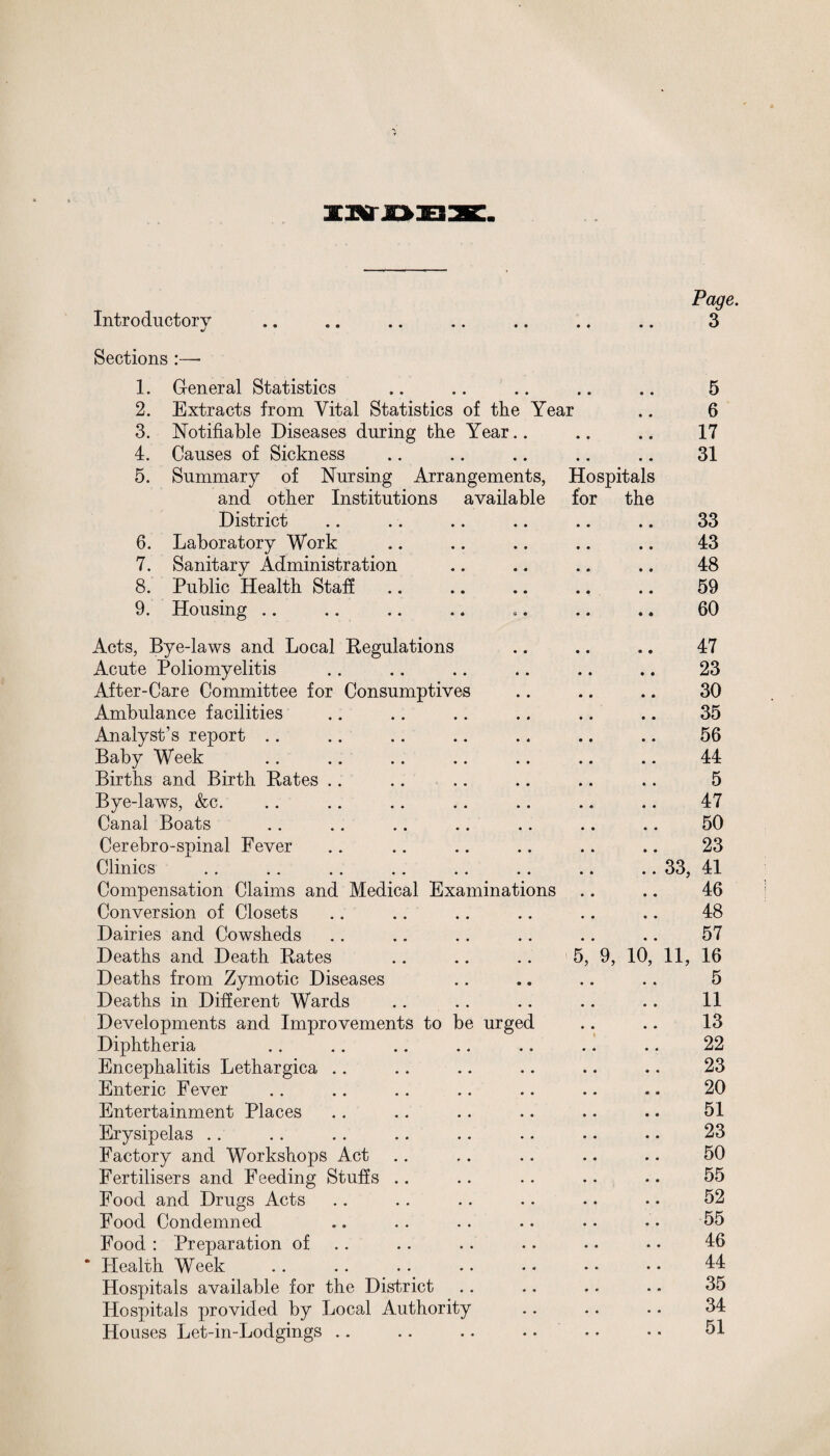 Introductory j 3 Sections :— 1. General Statistics .. .. .. .. .. 5 2. Extracts from Vital Statistics of the Year .. 6 3. Notifiable Diseases during the Year • • • ♦ • • 17 4. Causes of Sickness 5. Summary of Nursing Arrangements, and other Institutions available • • 0 0 Hospitals for the 31 District • • • • • • 33 6. Laboratory Work • • • • • • 43 7. Sanitary Administration 0 • • • ♦ • 48 8. Public Health Staff • • • • • • 59 9. Housing * 0 • • *9 60 Acts, Bye-laws and Local Regulations • • • • • 9 47 Acute Poliomyelitis • • • • • • 23 After-Care Committee for Consumptives • • • • • • 30 Ambulance facilities • « • • • • 35 Analyst’s report • « • • • • 56 Baby Week • • 00 0 0 44 Births and Birth Rates • • • • « • 5 Bye-laws, &c. • • • • • • 47 Canal Boats • • • • • « 50 Cerebro-spinal Fever • • « • • • 23 Clinics • • .. 33, 41 Compensation Claims and Medical Examinations 00 00 46 Conversion of Closets 0 m • • • • 48 Dairies and Cowsheds # m • • • • 57 Deaths and Death Rates # # 5, 9, 10, 11, 16 Deaths from Zymotic Diseases • • • • • • 5 Deaths in Different Wards # # • • • • 11 Developments and Improvements to be urged • • • • 13 Diphtheria • • • • • • 22 Encephalitis Lethargica • • • • • • 23 Enteric Fever • • • « • • 20 Entertainment Places • • • • • • 51 Erysipelas • • • • • • 23 Factory and Workshops Act • • • • • • 50 Fertilisers and Feeding Stuffs .. • • • • • • 55 Food and Drugs Acts • • • • • • 52 Food Condemned • • • • • • 55 Food : Preparation of • • • « • • 46 Health Week • 0 • • • • 44 Hospitals available for the District • • f • • • 35 Hospitals provided by Local Authority * * • • • • 34 Houses Let-in-Lodgings .. • * • • 51