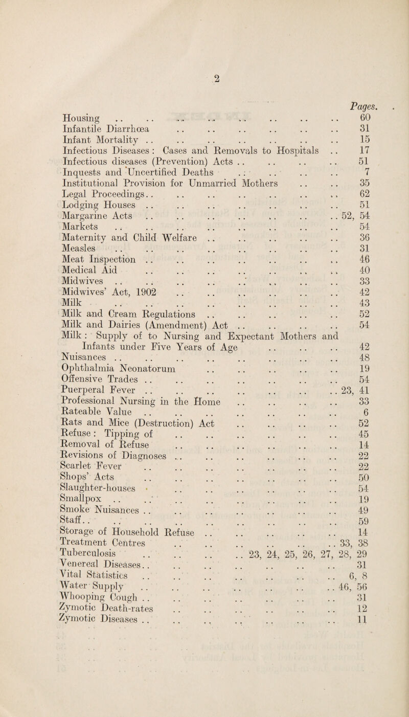 2 Hospitals Housing Infantile Diarrhoea Infant Mortality Infectious Diseases : Cases and Removals t Infectious diseases (Prevention) Acts Inquests and Uncertified Deaths Institutional Provision for Unmarried Mother Legal Proceedings Lodging Houses Margarine Acts Markets Maternity and Child Welfare Measles Meat Inspection Medical Aid Midwives Midwives’ Act, 1902 Milk Milk and Cream Regulations Milk and Dairies (Amendment) Act Milk : Supply of to Nursing and Expectair Infants under Five Years of Age Nuisances Ophthalmia Neonatorum Offensive Trades Puerperal Fever Professional Nursing in the Home Rateable Value Hats and Mice (Destruction) Act Refuse : Tipping of Removal of Refuse Revisions of Diagnoses Scarlet Fever Shops’ Acts Slaughter-houses * Smallpox Smoke Nuisances Staff Storage of Household Refuse Treatment Centres Tuberculosis . 23, 24, 25, Venereal Diseases. Vital Statistics Water Supply Whooping Cough Zymotic Death-rates Mothers and 6, Pages. 60 31 15 17 51 7 35 62 51 52, 54 54 36 31 46 40 33 42 43 52 54 42 48 19 54 23, 41 33 6 52 45 14 22 22 50 54 19 49 59 14 33, 38 28, 29 31 6, 8 46, 56 31 12