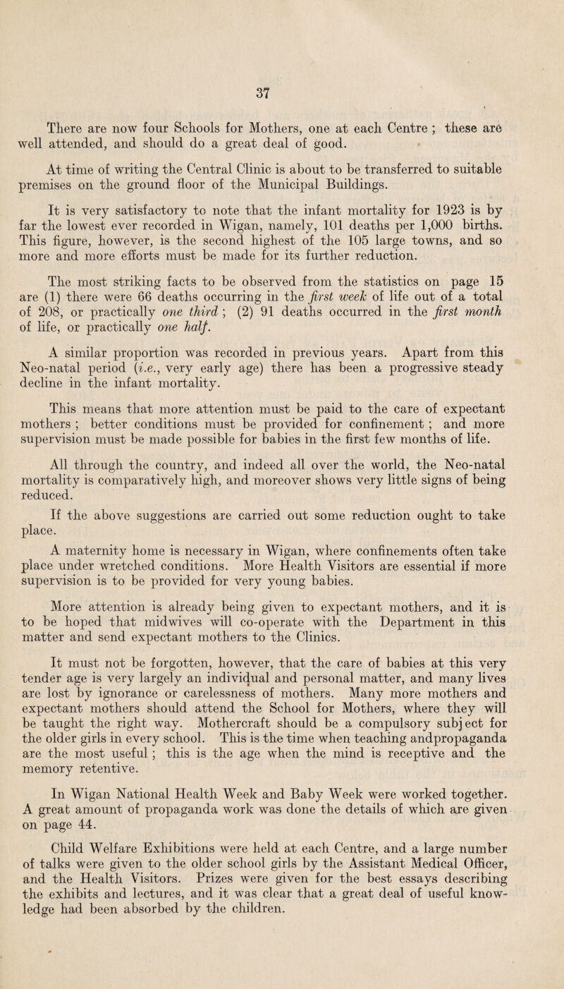 There are now four Schools for Mothers, one at each Centre ; these are well attended, and should do a great deal of good. At time of writing the Central Clinic is about to be transferred to suitable premises on the ground floor of the Municipal Buildings. It is very satisfactory to note that the infant mortality for 1923 is by far the lowest ever recorded in Wigan, namely, 101 deaths per 1,000 births. This figure, however, is the second highest of the 105 large towns, and so more and more efforts must be made for its further reduction. The most striking facts to be observed from the statistics on page 15 are (1) there were 66 deaths occurring in the first week of life out of a total of 208, or practically one third ; (2) 91 deaths occurred in the first month of life, or practically one half. A similar proportion was recorded in previous years. Apart from this Neo-natal period (i.e., very early age) there has been a progressive steady decline in the infant mortality. This means that more attention must be paid to the care of expectant mothers ; better conditions must be provided for confinement ; and more supervision must be made possible for babies in the first few months of life. All through the country, and indeed all over the world, the Neo-natal mortality is comparatively high, and moreover shows very little signs of being reduced. If the above suggestions are carried out some reduction ought to take place. A maternity home is necessary in Wigan, where confinements often take place under wretched conditions. More Health Visitors are essential if more supervision is to be provided for very young babies. More attention is already being given to expectant mothers, and it is to be hoped that midwives will co-operate with the Department in this matter and send expectant mothers to the Clinics. It must not be forgotten, however, that the care of babies at this very tender age is very largely an individual and personal matter, and many lives are lost by ignorance or carelessness of mothers. Many more mothers and expectant mothers should attend the School for Mothers, where they will be taught the right way. Mothercraft should be a compulsory subject for the older girls in every school. This is the time when teaching andpropaganda are the most useful; this is the age when the mind is receptive and the memory retentive. In Wigan National Health Week and Baby Week were worked together. A great amount of propaganda work was done the details of which are given on page 44. Child Welfare Exhibitions were held at each Centre, and a large number of talks were given to the older school girls by the Assistant Medical Officer, and the Health Visitors. Prizes were given for the best essays describing the exhibits and lectures, and it was clear that a great deal of useful know¬ ledge had been absorbed by the children.