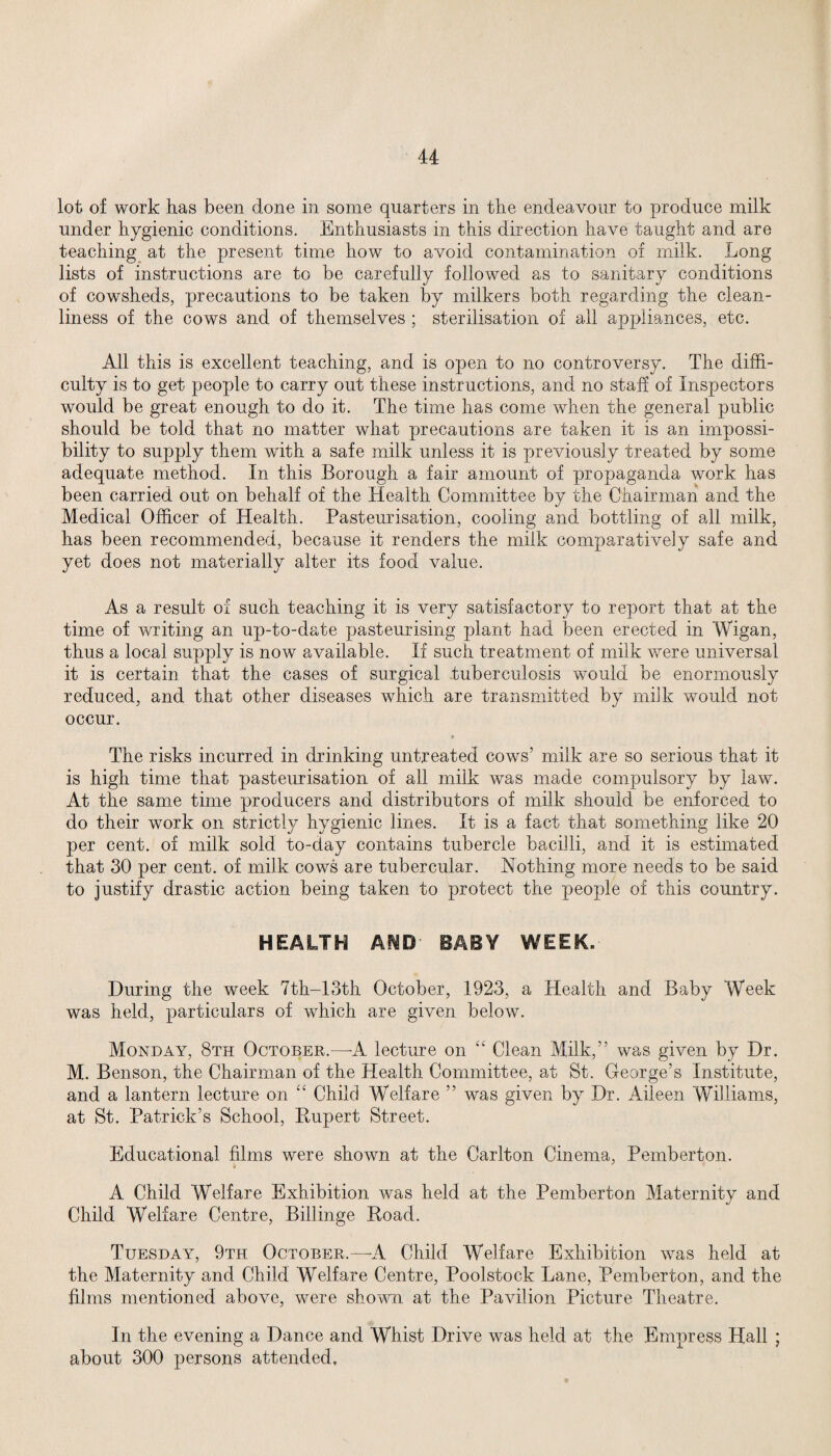 lot of work has been done in some quarters in the endeavour to produce milk under hygienic conditions. Enthusiasts in this direction have taught and are teaching at the present time how to avoid contamination of milk. Long lists of instructions are to be carefully followed as to sanitary conditions of cowsheds, precautions to be taken by milkers both regarding the clean¬ liness of the cows and of themselves ; sterilisation of all appliances, etc. All this is excellent teaching, and is open to no controversy. The diffi¬ culty is to get people to carry out these instructions, and no staff of Inspectors would be great enough to do it. The time has come when the general public should be told that no matter what precautions are taken it is an impossi¬ bility to supply them with a safe milk unless it is previously treated by some adequate method. In this Borough a fair amount of propaganda work has been carried out on behalf of the Health Committee by the Chairman and the Medical Officer of Health. Pasteurisation, cooling and bottling of all milk, has been recommended, because it renders the milk comparatively safe and yet does not materially alter its food value. As a result of such teaching it is very satisfactory to report that at the time of writing an up-to-date pasteurising plant had been erected in Wigan, thus a local supply is now available. If such treatment of milk were universal it is certain that the cases of surgical tuberculosis would be enormously reduced, and that other diseases which are transmitted by milk would not occur. • The risks incurred in drinking untreated cows’ milk are so serious that it is high time that pasteurisation of all milk was made compulsory by law. At the same time producers and distributors of milk should be enforced to do their work on strict!}/- hygienic lines. It is a fact that something like 20 per cent, of milk sold to-day contains tubercle bacilli, and it is estimated that 30 per cent, of milk cows are tubercular. Nothing more needs to be said to justify drastic action being taken to protect the people of this country. HEALTH AND- BABY WEEK. During the week 7th-13th October, 1923, a Health and Baby Week was held, particulars of which are given below. Monday, 8th October.—-A lecture on Clean Milk,” was given by Dr. M. Benson, the Chairman of the Health Committee, at St. George’s Institute, and a lantern lecture on “ Child Welfare ” was given by Dr. Aileen Williams, at St. Patrick’s School, Rupert Street. Educational films were shown at the Carlton Cinema, Pemberton. A Child Welfare Exhibition was held at the Pemberton Maternity and Child Welfare Centre, Billinge Road. Tuesday, 9th October.—A Child Welfare Exhibition was held at the Maternity and Child Welfare Centre, Poolstock Lane, Pemberton, and the films mentioned above, were shown at the Pavilion Picture Theatre. In the evening a Dance and Whist Drive was held at the Empress Hall ; about 300 persons attended.