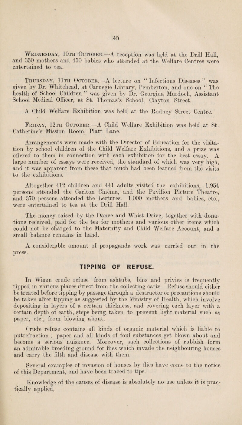 Wednesday, 10th October.—A reception was held at the Drill Hall, and 350 mothers and 450 babies who attended at the Welfare Centres were entertained to tea. Thursday, 11th October.—A lecture on “ Infectious Diseases ” was given by Dr. Whitehead, at Carnegie Library, Pemberton, and one on “ The health of School Children ” was given by Dr. Georgina Murdoch, Assistant School Medical Officer, at St. Thomas’s School, Clayton Street. A Child Welfare Exhibition was held at the Rodney Street Centre. Friday, 12th October.—A Child Welfare Exhibition was held at St. Catherine’s Mission Room, Platt Lane. Arrangements were made with the Director of Education for the visita¬ tion by school children of the Child Welfare Exhibitions, and a prize was offered to them in connection with each exhibition for the best essay. A large number of essays were received, the standard of which was very high, and it was apparent from these that much had been learned from the visits to the exhibitions. Altogether 412 children and 441 adults visited the exhibitions, 1,954 persons attended the Carlton Cinema, and the Pavilion Picture Theatre, and 370 persons attended the Lectures. 1,000 mothers and babies, etc., were entertained to tea at the Drill Hall. The money raised by the Dance and Whist Drive, together with dona¬ tions received, paid for the tea for mothers and various other items which could not be charged to the Maternity and Child Welfare Account, and a small balance remains in hand. A considerable amount of propaganda work was carried out in the press. TIPPING OF REFUSE. In Wigan crude refuse from ashtubs, bins and privies is frequently tipped in various places direct from the collecting carts. Refuse should either be treated before tipping by passage through a destructor or precautions should be taken after tipping as suggested by the Ministry of Health, which involve depositing in layers of a certain thickness, and covering each layer with a certain depth of earth, steps being taken to prevent light material such as paper, etc., from blowing about. Crude refuse contains all kinds of organic material which is liable to putrefraction ; paper and all kinds of foul substances get blown about and become a serious nuisance. Moreover, such collections of rubbish form an admirable breeding ground for flies which invade the neighbouring houses and carry the filth and disease with them. Several examples of invasion of houses by flies have come to the notice of this Department, and have been traced to tips. Knowledge of the causes of disease is absolutely no use unless it is prac¬ tically applied.