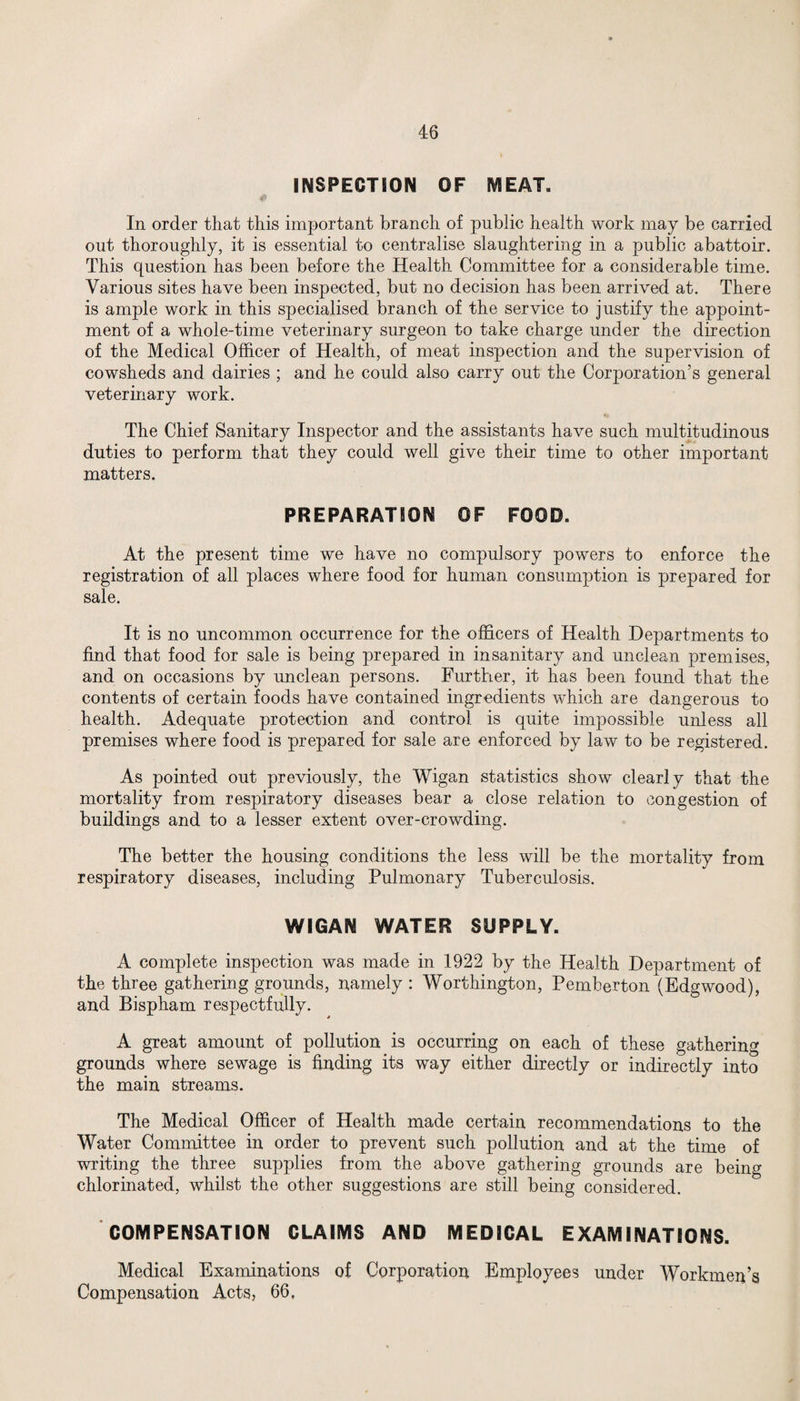 INSPECTION OF MEAT. In order that this important branch of public health work may be carried out thoroughly, it is essential to centralise slaughtering in a public abattoir. This question has been before the Health Committee for a considerable time. Various sites have been inspected, but no decision has been arrived at. There is ample work in this specialised branch of the service to justify the appoint¬ ment of a whole-time veterinary surgeon to take charge under the direction of the Medical Officer of Health, of meat inspection and the supervision of cowsheds and dairies ; and he could also carry out the Corporation’s general veterinary work. The Chief Sanitary Inspector and the assistants have such multitudinous duties to perform that they could well give their time to other important matters. PREPARATION OF FOOD. At the present time we have no compulsory powers to enforce the registration of all places where food for human consumption is prepared for sale. It is no uncommon occurrence for the officers of Health Departments to find that food for sale is being prepared in insanitary and unclean premises, and on occasions by unclean persons. Further, it has been found that the contents of certain foods have contained ingredients which are dangerous to health. Adequate protection and control is quite impossible unless all premises where food is prepared for sale are enforced by law to be registered. As pointed out previously, the Wigan statistics show clearly that the mortality from respiratory diseases bear a close relation to congestion of buildings and to a lesser extent over-crowding. The better the housing conditions the less will be the mortality from respiratory diseases, including Pulmonary Tuberculosis. WIGAN WATER SUPPLY. A complete inspection was made in 1922 by the Health Department of the three gathering grounds, namely : Worthington, Pemberton (Edgwood), and Bispham respectfully. A great amount of pollution is occurring on each of these gathering grounds where sewage is finding its way either directly or indirectly into the main streams. The Medical Officer of Health made certain recommendations to the Water Committee in order to prevent such pollution and at the time of writing the three supplies from the above gathering grounds are being chlorinated, whilst the other suggestions are still being considered. COMPENSATION CLAIMS AND MEDICAL EXAMINATIONS. Medical Examinations of Corporation Employees under Workmen’s Compensation Acts, 66,
