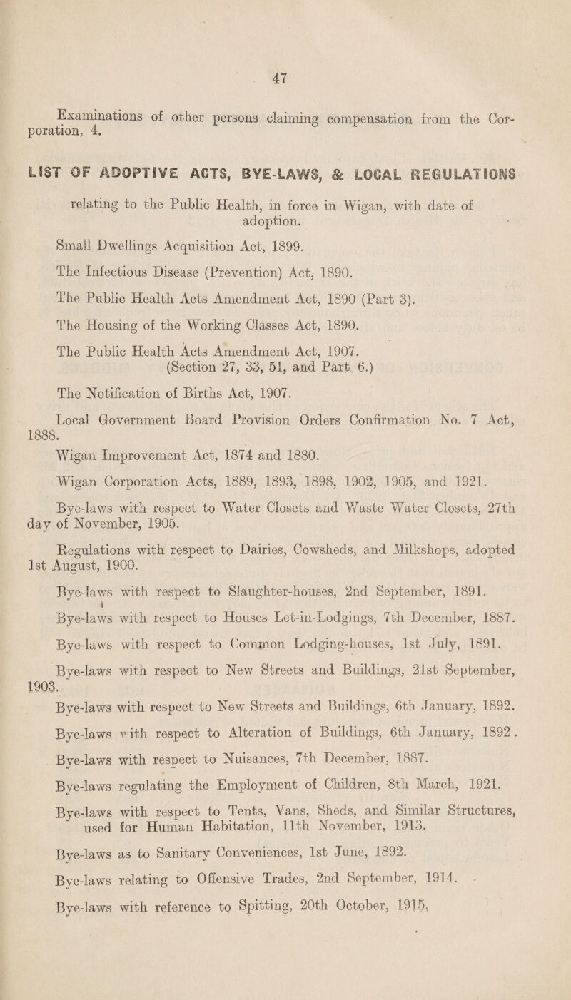 Examinations of other persons claiming compensation from the Cor¬ poration, 4. LIST OF ADOPTIVE A€TS5 BYE LAWS, & L06AL REGULATIONS relating to the Public Health, in force in Wigan, with date of adoption. Small Dwellings Acquisition Act, 1899. The Infectious Disease (Prevention) Act, 1890. The Public Health Acts Amendment Act, 1890 (Part 3). The Housing of the Working Classes Act, 1890. The Public Health Acts Amendment Act, 1907. (Section 27, 33, 51, and Part 6.) The Notification of Births Act, 1907. Local Government Board Provision Orders Confirmation No. 7 Act, 1888. Wigan Improvement Act, 1874 and. 1880. Wigan Corporation Acts, 1889, 1893, 1898, 1902, 1905, and 1921. Bye-laws with respect to Water Closets and Waste Water Closets, 27th day of November, 1905. Begulations with respect to Dairies, Cowsheds, and Milkshops, adopted 1st August, 1900. Bye-laws with respect to Slaughter-houses, 2nd September, 1891. i Bye-laws with respect to Houses Let-in-Lodgings, 7th December, 1887. Bye-laws with respect to Common Lodging-houses, 1st July, 1891. Bye-laws with respect to New Streets and Buildings, 21st September, 1903. Bye-laws with respect to New Streets and Buildings, 6th January, 1892. Bye-laws with respect to Alteration of Buildings, 6th January, 1892. Bve-laws with respect to Nuisances, 7th December, 1887. tf — Bye-laws regulating the Employment of Children, 8th March, 1921. Bye-laws with respect to Tents, Vans, Sheds, and Similar Structures, used for Human Habitation, 11th November, 1913. Bye-laws as to Sanitary Conveniences, 1st June, 1892. Bye-laws relating to Offensive Trades, 2nd September, 1914. Bye-laws with reference to Spitting, 20th October, 1915,