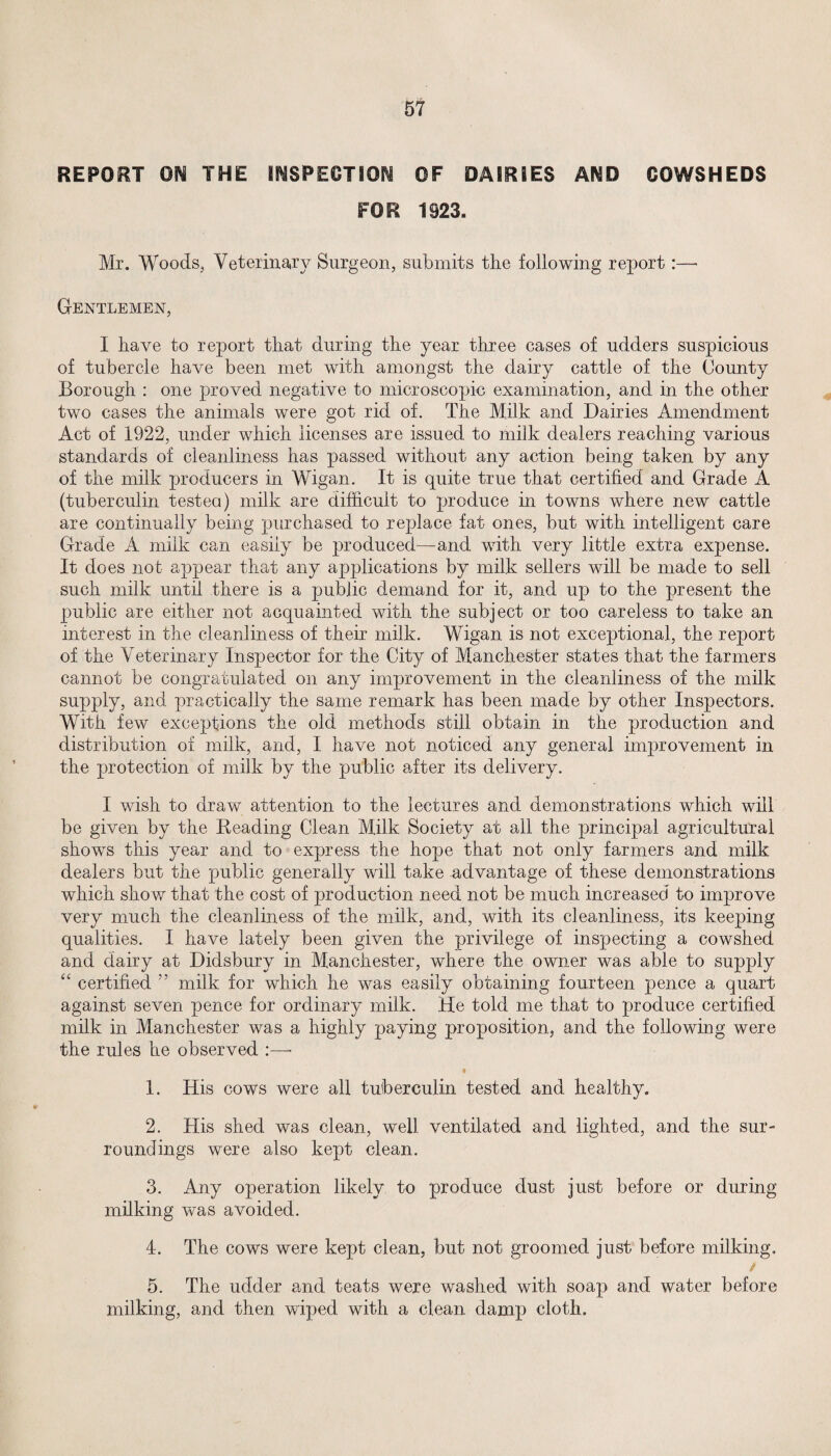 REPORT ON THE INSPECTION OF DAIRIES AND COWSHEDS FOR 1923. Mr. Woods, Veterinary Surgeon, submits the following report:— Gentlemen, I have to report that during the year three cases of udders suspicious of tubercle have been met with amongst the dairy cattle of the County Borough : one proved negative to microscopic examination, and in the other two cases the animals were got rid of. The Milk and Dairies Amendment Act of 1922, under which licenses are issued to milk dealers reaching various standards of cleanliness has passed without any action being taken by any of the milk producers in Wigan. It is quite true that certified and Grade A (tuberculin tested) milk are difficult to produce in towns where new cattle are continually being purchased to replace fat ones, but with intelligent care Grade A milk can easily be produced—and with very little extra expense. It does not appear that any applications by milk sellers will be made to sell such milk until there is a public demand for it, and up to the present the public are either not acquainted with the subject or too careless to take an interest in the cleanliness of their milk. Wigan is not exceptional, the report of the Veterinary Inspector for the City of Manchester states that the farmers cannot be congratulated on any improvement in the cleanliness of the milk supply, and practically the same remark has been made by other Inspectors. With few exceptions the old methods still obtain in the production and distribution of milk, and, I have not noticed any general improvement in the protection of milk by the public after its delivery. I wish to draw attention to the lectures and demonstrations which will be given by the Beading Clean Milk Society at all the principal agricultural shows this year and to express the hope that not only farmers and milk dealers but the public generally will take advantage of these demonstrations which show that the cost of production need not be much increased to improve very much the cleanliness of the milk, and, with its cleanliness, its keeping qualities. I have lately been given the privilege of inspecting a cowshed and dairy at Didsbury in Manchester, where the owner was able to supply “ certified ” milk for which he was easily obtaining fourteen pence a quart against seven pence for ordinary milk. He told me that to produce certified milk in Manchester was a highly paying proposition, and the following were the rules he observed :—- 1. His cows were all tuberculin tested and healthy. 2. His shed was clean, well ventilated and lighted, and the sur¬ roundings were also kept clean. 3. Any operation likely to produce dust just before or during milking was avoided. 4. The cows were kept clean, but not groomed just before milking. / 5. The udder and teats were washed with soap and water before milking, and then wiped, with a clean, damp cloth.