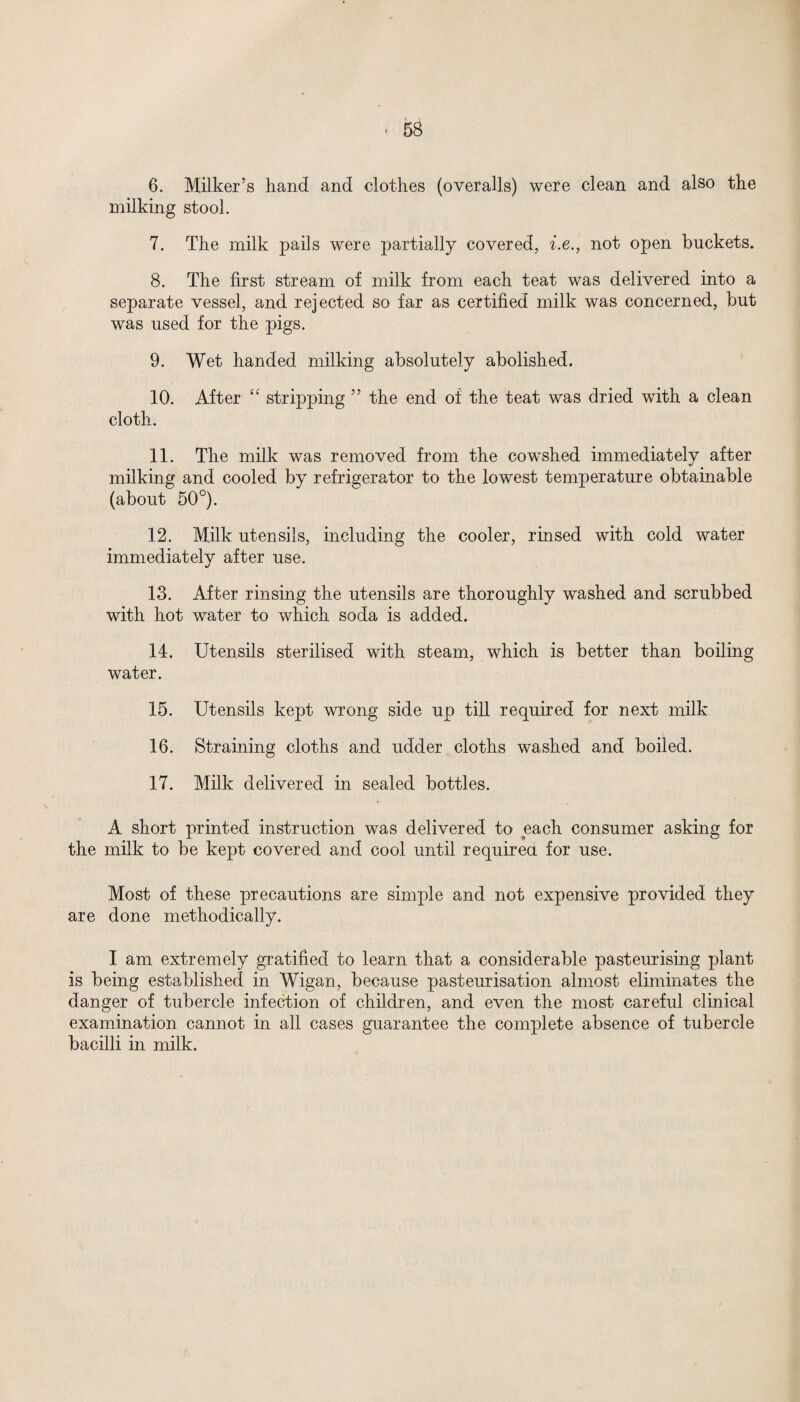 6. Milker’s hand and clothes (overalls) were clean and also the milking stool. 7. The milk pails were partially covered, i.e., not open buckets. 8. The first stream of milk from each teat was delivered into a separate vessel, and rejected so far as certified milk was concerned, but was used for the pigs. 9. Wet handed milking absolutely abolished. 10. After “ stripping ” the end of the teat was dried with a clean cloth. 11. The milk was removed from the cow'shed immediately after milking and cooled by refrigerator to the lowest temperature obtainable (about 50°). 12. Milk utensils, including the cooler, rinsed with cold water immediately after use. 13. After rinsing the utensils are thoroughly washed and scrubbed with hot water to which soda is added. 14. Utensils sterilised with steam, which is better than boiling water. 15. Utensils kept wrong side up till required for next milk 16. Straining cloths and udder cloths washed and boiled. 17. Milk delivered in sealed bottles. A short printed instruction was delivered to each consumer asking for the milk to be kept covered and cool until required for use. Most of these precautions are simple and not expensive provided they are done methodically. I am extremely gratified to learn that a considerable pasteurising plant is being established in Wigan, because pasteurisation almost eliminates the danger of tubercle infection of children, and even the most careful clinical examination cannot in all cases guarantee the complete absence of tubercle bacilli in milk.