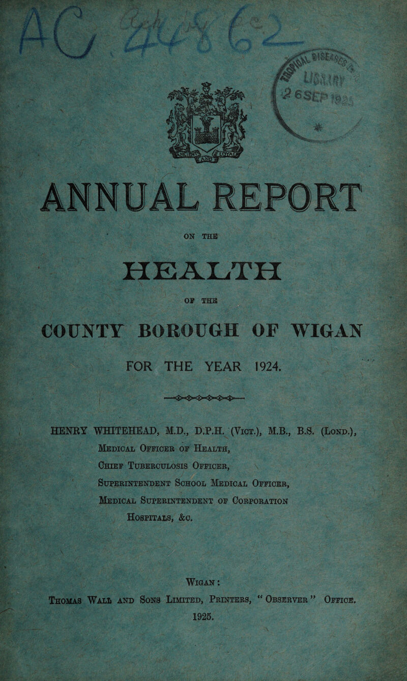 te m ?y OF THIS COUNTY BOROUGH OF WIGAN I s FOR THE YEAR 1924. J», i/A'V! , ..'Vj '• . , . ' ' - - • ; - •_ - V. \ J' •=>—“•* HENRY WHITEHEAD, M.D., DJP.H. (Vigt.), M.B., B.S. (Bond.), Medical Officer of Health, Chief Tuberculosis Officer, \ Superintendent School Medical Officer, Medical Superintendent of Corporation Hospitals, &c. , ■ \ ' •- ../• ,4). Wigan : Thomas Wall and Sons Limited, Printers, “ Observer ” Office. \ . i 1925