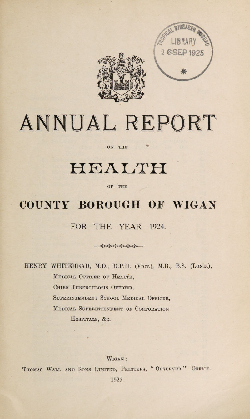 OF THE COUNTY BOROUGH OF WIGAN FOR THE YEAR 1924. HENRY WHITEHEAD, M.D., D.P.H. (Vict.), M.B., B.S. (Lond.), Medical Officer of Health, Chief Tuberculosis Officer, Superintendent School Medical Officer, Medical Superintendent of Corporation Hospitals, &c. Wigan : Thomas Wall and Sons Limited, Printers, “ Observer ” Office. 1925.