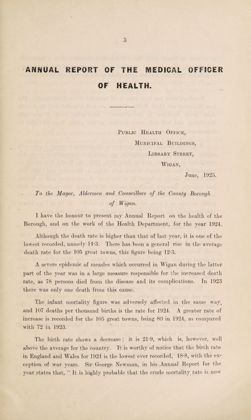 ANNUAL REPORT OF THE MEDICAL OFFICER OF HEALTH. Public Health Office, Municipal Buildings, Library Street, Wigan, June, 1925. To the Mayor, Aldermen and Councillors of the County Borough of Wigan. I have the honour to present my Annual Report on the health of the Borough, and on the work of the Health Department, for the year 1924. Although the death rate is higher than that of last year, it is one of the lowest recorded, namely 14-3. There has been a general rise in the average death rate for the 105 great towns, this figure being 12-3. A severe epidemic of measles which occurred in Wigan during the latter part of the year was in a large measure responsible for the increased death rate, as 78 persons died from the disease and its complications. In 1923 there was only one death from this cause. The infant mortality figure was adversely affected in the same way, and 107 deaths per thousand births is the rate for 1924. A greater rate of increase is recorded for the 105 great towns, being 80 in 1924, as compared with 72 in 1923. The birth rate shows a decrease ; it is 21-9, which is, however, well above the average for the country. It is worthy of notice that the birth rate in England and Wales for 1924 is the lowest ever recorded, 18-8, with the ex¬ ception of war years. Sir George Newman, in his Annual Report for the year states that, “ It is highly probable that the crude mortality, rate is now