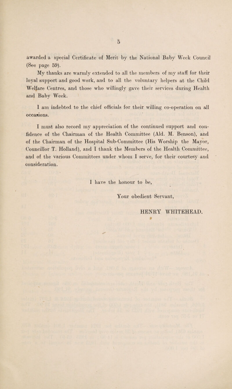 awarded a special Certificate of Merit by the National Baby Week Council (See page 59). My thanks are warmly extended to all the members of my staff for their loyal support and good work, and to all the voluntary helpers at the Child Welfare Centres, and those who willingly gave their services during Health and Baby Week. I am indebted to the chief officials for their willing co-operation on all occasions. I must also record my appreciation of the continued support and con¬ fidence of the Chairman of the Health Committee (Aid. M. Benson), and of the Chairman of the Hospital Sub-Committee (His Worship the Mayor, Councillor T. Holland), and I thank the Members of the Health Committee, and of the various Committees under whom I serve, for their courtesy and consideration. I have the honour to be, Your obedient Servant, HENRY WHITEHEAD.