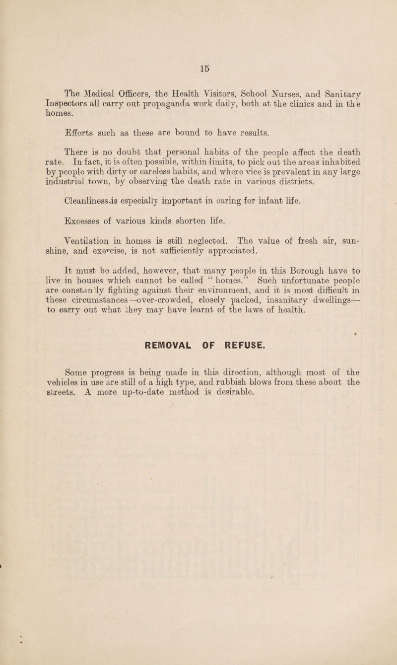 The Medical Officers, the Health Visitors, School Nurses, and Sanitary Inspectors all carry out propaganda work daily, both at the clinics and in th e homes. Efforts such as these are bound to have results. There is no doubt that personal habits of the people affect the death rate. In fact, it is often possible, within limits, to pick out the areas inhabited by people with dirty or careless habits, and where vice is prevalent in any large industrial town, by observing the death rate in various districts. Cleanlinessds especially important in caring for infant life. Excesses of various kinds shorten life. Ventilation in homes is still neglected. The value of fresh air, sun¬ shine, and exercise, is not sufficiently appreciated. It must bo added, however, that many people in this Borough have to live in houses which cannot be called “ homes.” Such unfortunate people are constantly fighting against their environment, and it is most difficult in these circumstances-over-crowded, closely packed, insanitary dwellings—• to carry out what they may have learnt of the laws of health. REMOVAL OF REFUSE. Some progress is being made in this direction, although most of the vehicles in use are still of a high type, and rubbish blows from these about the streets. A more up-to-date method is desirable.