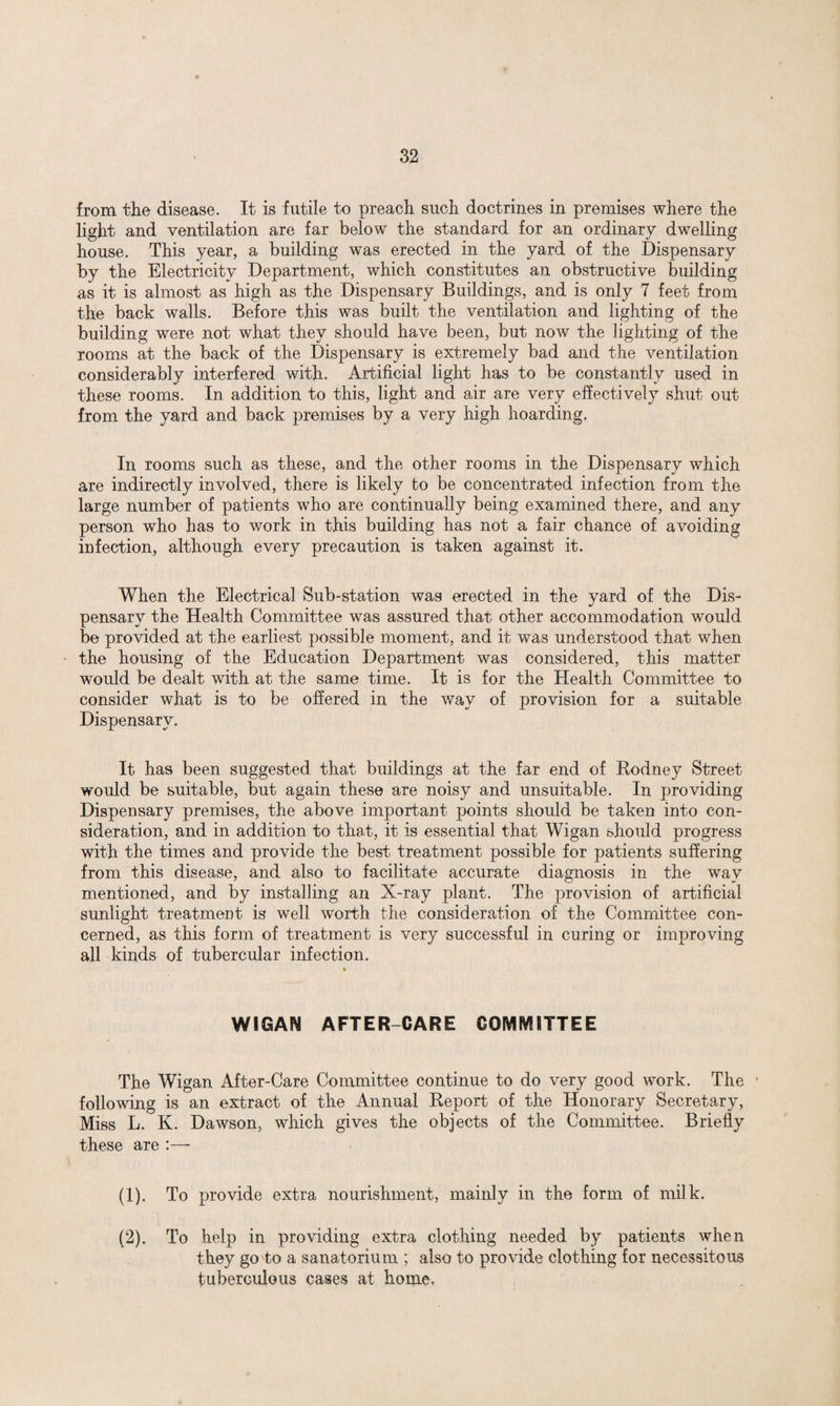 from the disease. It is futile to preach such doctrines in premises where the light and ventilation are far below the standard for an ordinary dwelling house. This year, a building was erected in the yard of the Dispensary by the Electricity Department, which constitutes an obstructive building as it is almost as high as the Dispensary Buildings, and is only 7 feet from the back walls. Before this was built the ventilation and lighting of the building were not what they should have been, but now the lighting of the rooms at the back of the Dispensary is extremely bad and the ventilation considerably interfered with. Artificial light has to be constantly used in these rooms. In addition to this, light and air are very effectively shut out from the yard and back premises by a very high hoarding. In rooms such as these, and the other rooms in the Dispensary which are indirectly involved, there is likely to be concentrated infection from the large number of patients who are continually being examined there, and any person who has to work in this building has not a fair chance of avoiding infection, although every precaution is taken against it. When the Electrical Sub-station was erected in the yard of the Dis¬ pensary the Health Committee was assured that other accommodation would be provided at the earliest possible moment, and it was understood that when the housing of the Education Department was considered, this matter would be dealt with at the same time. It is for the Health Committee to consider what is to be offered in the way of provision for a suitable Dispensary. It has been suggested that buildings at the far end of Rodney Street would be suitable, but again these are noisy and unsuitable. In providing Dispensary premises, the above important points should be taken into con¬ sideration, and in addition to that, it is essential that Wigan should progress with the times and provide the best treatment possible for patients suffering from this disease, and also to facilitate accurate diagnosis in the way mentioned, and by installing an X-ray plant. The provision of artificial sunlight treatment is well worth the consideration of the Committee con¬ cerned, as this form of treatment is very successful in curing or improving all kinds of tubercular infection. WIGAN AFTER-CARE COMMITTEE The Wigan After-Care Committee continue to do very good work. The following is an extract of the Annual Report of the Honorary Secretary, Miss L. K. Dawson, which gives the objects of the Committee. Briefly these are :—* (1) . To provide extra nourishment, mainly in the form of milk. (2) . To help in providing extra clothing needed by patients when they go to a sanatorium ; also to provide clothing for necessitous tuberculous cases at home,
