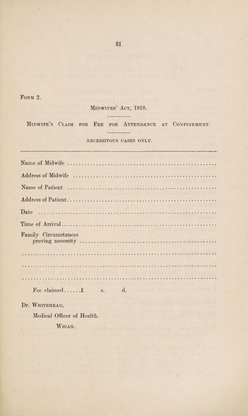Form 2. Midwives’ Act, 1918. Midwife’s Claim for Fee for Attendance at Confinement. NECESSITOUS CASES ONLY. Name of Midwife .... Address of Midwife .. Name of Patient .... Address of Patient Date . Time of Arrival. Family Circumstances proving necessity Fee claimed.£ s. d. Dr. Whitehead, Medical Officer of Health. Wigan,