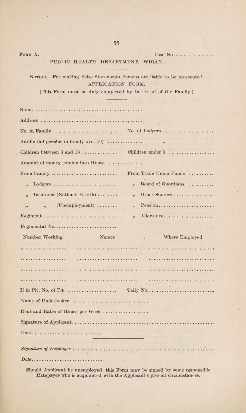Form A. Case No.. PUBLIC HEALTH DEPARTMENT, WIGAN. Notice.—For making False Statements Persons are liable to be prosecuted. APPLICATION FORM. (This Form must be duly completed by the Head of the Family.) Name . Address . No. in Family . Adults (all persons in family over 16) . , Children between 3 and 10. Children under 3 Amount of money coming into House . From Family. ,, Lodgers. ,, Insurance (National Health). ,, Other Sources ,, ,, (Unemployment) . „ Pension. Regiment . ,, Allowance. Regimental No.... Number Working Names , Where Employed •• If in Pit, No. of Pit. Name of Underlooker .. .. . Rent and Rates of House per Week Signature of Applicant. Date... Signature of Employer... Date... Should Applicant be unemployed, this Form may be signed by some responsible Ratepayer who is acquainted with the Applicant’s present circumstances.