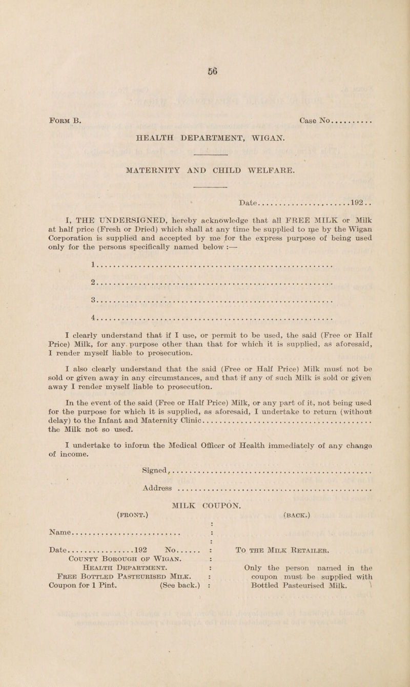 Form B. Case No HEALTH DEPARTMENT, WIGAN. MATERNITY AND CHILD WELFARE. Date.192 .. I, THE UNDERSIGNED, hereby acknowledge that all FREE MILK or Milk at half price (Fresh or Dried) which shall at any time be supplied to me by the Wigan Corporation is supplied and accepted by me for the express purpose of being used only for the persons specifically named below :— 1. 2. 3 . 4 . I clearly understand that if I use, or permit to be used, the said (Free or Half Price) Milk, for any. purpose other than that for which it is supplied, as aforesaid, I render myself liable to prosecution. I also clearly understand that the said (Free or Half Price) Milk must not be sold or given away in any circumstances, and that if any of such Milk is sold or given away I render myself liable to prosecution. In the event of the said (Free or Half Price) Milk, or any part of it, not being used for the purpose for which it is supplied, as aforesaid, I undertake to return (without delay) to the Infant and Maternity Clinic.. the Milk not so used. I undertake to inform the Medical Officer of Health immediately of any change of income. Signed,... Address . MILK COUPON. (FRONT.) (BACK.) Name. Date.192 No. County Borough of Wigan. Health Department. Free Bottled Pasteurised Milk. Coupon for 1 Pint. (See back.) To the Milk Retailer. Only the person named in the coupon must be supplied with Bottled Pasteurised Milk. )